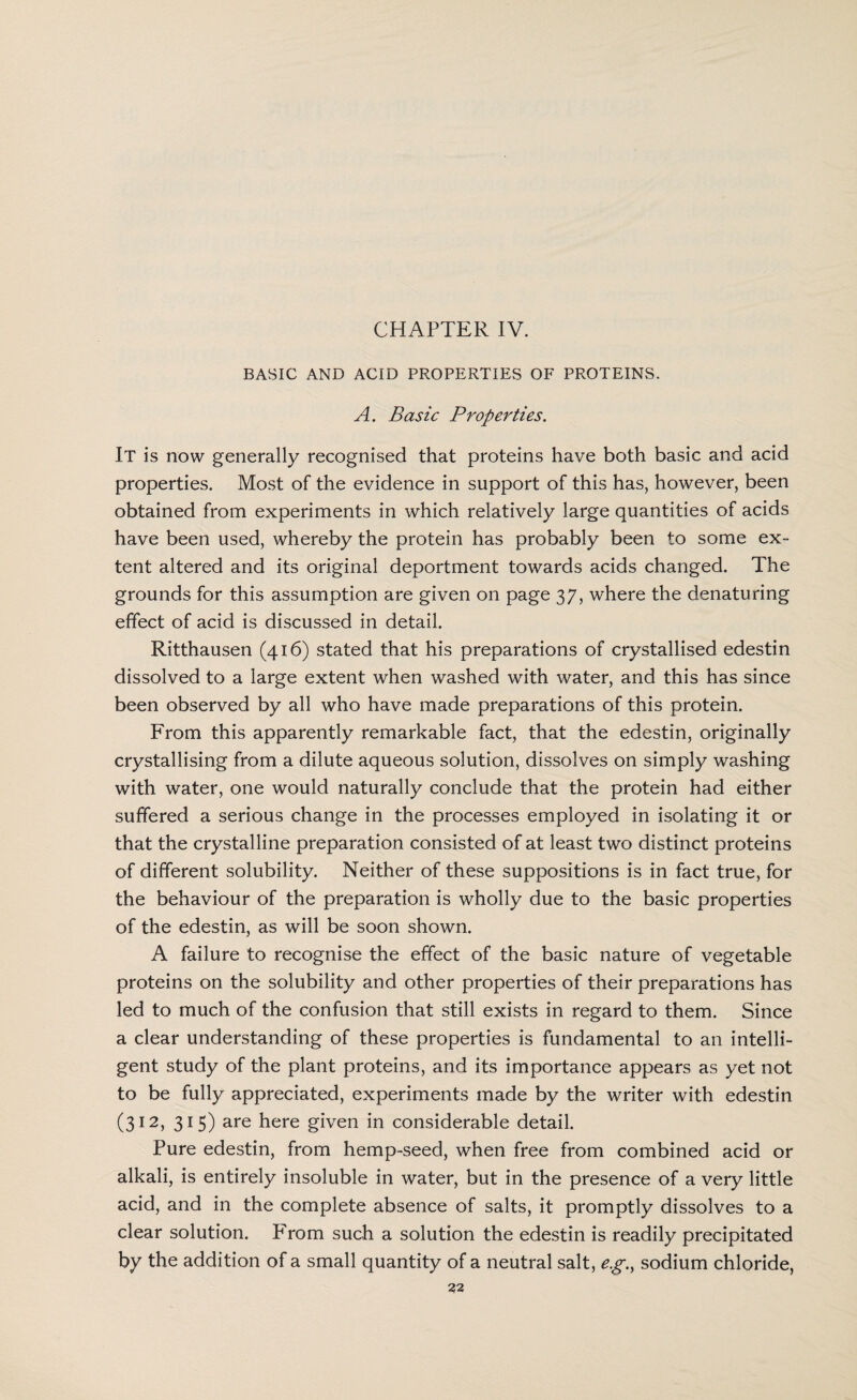 CHAPTER IV. BASIC AND ACID PROPERTIES OF PROTEINS. A. Basic Properties. It is now generally recognised that proteins have both basic and acid properties. Most of the evidence in support of this has, however, been obtained from experiments in which relatively large quantities of acids have been used, whereby the protein has probably been to some ex¬ tent altered and its original deportment towards acids changed. The grounds for this assumption are given on page 37, where the denaturing effect of acid is discussed in detail. Ritthausen (416) stated that his preparations of crystallised edestin dissolved to a large extent when washed with water, and this has since been observed by all who have made preparations of this protein. From this apparently remarkable fact, that the edestin, originally crystallising from a dilute aqueous solution, dissolves on simply washing with water, one would naturally conclude that the protein had either suffered a serious change in the processes employed in isolating it or that the crystalline preparation consisted of at least two distinct proteins of different solubility. Neither of these suppositions is in fact true, for the behaviour of the preparation is wholly due to the basic properties of the edestin, as will be soon shown. A failure to recognise the effect of the basic nature of vegetable proteins on the solubility and other properties of their preparations has led to much of the confusion that still exists in regard to them. Since a clear understanding of these properties is fundamental to an intelli¬ gent study of the plant proteins, and its importance appears as yet not to be fully appreciated, experiments made by the writer with edestin (312, 315) are here given in considerable detail. Pure edestin, from hemp-seed, when free from combined acid or alkali, is entirely insoluble in water, but in the presence of a very little acid, and in the complete absence of salts, it promptly dissolves to a clear solution. From such a solution the edestin is readily precipitated by the addition of a small quantity of a neutral salt, eg.y sodium chloride,