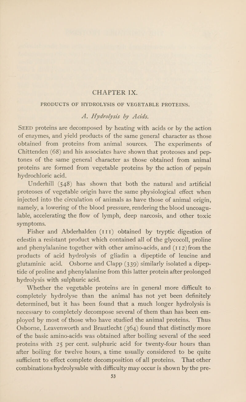 PRODUCTS OF HYDROLYSIS OF VEGETABLE PROTEINS. A. Hydrolysis by Acids. Seed proteins are decomposed by heating with acids or by the action of enzymes, and yield products of the same general character as those obtained from proteins from animal sources. The experiments of Chittenden (68) and his associates have shown that proteoses and pep¬ tones of the same general character as those obtained from animal proteins are formed from vegetable proteins by the action of pepsin hydrochloric acid. Underhill (548) has shown that both the natural and artificial proteoses of vegetable origin have the same physiological effect when injected into the circulation of animals as have those of animal origin, namely, a lowering of the blood pressure, rendering the blood uncoagu- lable, accelerating the flow of lymph, deep narcosis, and other toxic symptoms. Fisher and Abderhalden (111) obtained by tryptic digestion of edestin a resistant product which contained all of the glycocoll, proline and phenylalanine together with other amino-acids, and (112) from the products of acid hydrolysis of gliadin a dipeptide of leucine and glutaminic acid. Osborne and Clapp (339) similarly isolated a dipep¬ tide of proline and phenylalanine from this latter protein after prolonged hydrolysis with sulphuric acid. Whether the vegetable proteins are in general more difficult to completely hydrolyse than the animal has not yet been definitely determined, but it has been found that a much longer hydrolysis is necessary to completely decompose several of them than has been em¬ ployed by most of those who have studied the animal proteins. Thus Osborne, Leavenworth and Brautlecht (364) found that distinctly more of the basic amino-acids was obtained after boiling several of the seed proteins with 25 per cent, sulphuric acid for twenty-four hours than after boiling for twelve hours, a time usually considered to be quite sufficient to effect complete decomposition of all proteins. That other combinations hydrolysable with difficulty may occur is shown by the pre-