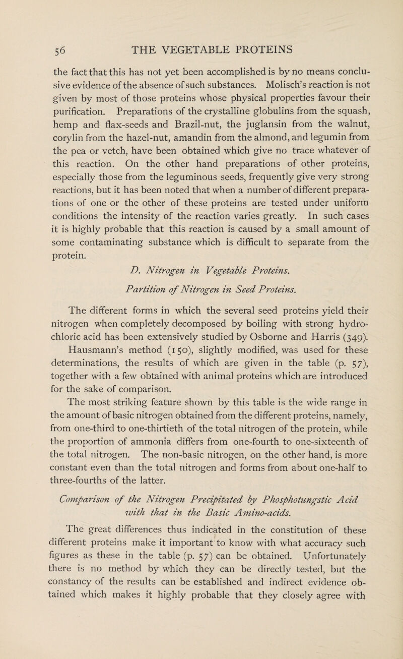 the fact that this has not yet been accomplished is by no means conclu¬ sive evidence of the absence of such substances. Molisch’s reaction is not given by most of those proteins whose physical properties favour their purification. Preparations of the crystalline globulins from the squash, hemp and flax-seeds and Brazil-nut, the juglansin from the walnut, corylin from the hazel-nut, amandin from the almond, and legumin from the pea or vetch, have been obtained which give no trace whatever of this reaction. On the other hand preparations of other proteins, especially those from the leguminous seeds, frequently give very strong reactions, but it has been noted that when a number of different prepara¬ tions of one or the other of these proteins are tested under uniform conditions the intensity of the reaction varies greatly. In such cases it is highly probable that this reaction is caused by a small amount of some contaminating substance which is difficult to separate from the protein. D. Nitrogen in Vegetable Proteins. Partition of Nitrogen in Seed Proteins. The different forms in which the several seed proteins yield their nitrogen when completely decomposed by boiling with strong hydro¬ chloric acid has been extensively studied by Osborne and Harris (349). Hausmann’s method (150), slightly modified, was used for these determinations, the results of which are given in the table (p. 57), together with a few obtained with animal proteins which are introduced for the sake of comparison. The most striking feature shown by this table is the wide range in the amount of basic nitrogen obtained from the different proteins, namely, from one-third to one-thirtieth of the total nitrogen of the protein, while the proportion of ammonia differs from one-fourth to one-sixteenth of the total nitrogen. The non-basic nitrogen, on the other hand, is more constant even than the total nitrogen and forms from about one-half to three-fourths of the latter. Comparison of the Nitrogen Precipitated by Phosphotungstic Acid with that in the Basic Amino-acids. The great differences thus indicated in the constitution of these different proteins make it important to know with what accuracy such figures as these in the table (p. 57) can be obtained. Unfortunately there is no method by which they can be directly tested, but the constancy of the results can be established and indirect evidence ob¬ tained which makes it highly probable that they closely agree with