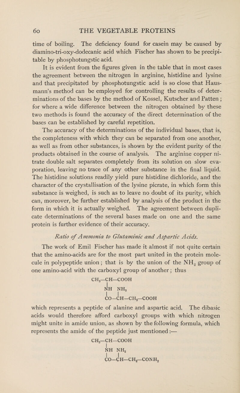 time of boiling. The deficiency found for casein may be caused by diamino-tri-oxy-dodecanic acid which Fischer has shown to be precipi- table by phosphotungstic acid. It is evident from the figures given in the table that in most cases the agreement between the nitrogen in arginine, histidine and lysine and that precipitated by phosphotungstic acid is so close that Haus- mann’s method can be employed for controlling the results of deter¬ minations of the bases by the method of Kossel, Kutscher and Patten ; for where a wide difference between the nitrogen obtained by these two methods is found the accuracy of the direct determination of the bases can be established by careful repetition. The accuracy of the determinations of the individual bases, that is, the completeness with which they can be separated from one another, as well as from other substances, is shown by the evident purity of the products obtained in the course of analysis. The arginine copper ni¬ trate double salt separates completely from its solution on slow eva¬ poration, leaving no trace of any other substance in the final liquid. The histidine solutions readily yield pure histidine dichloride, and the character of the crystallisation of the lysine picrate, in which form this substance is weighed, is such as to leave no doubt of its purity, which can, moreover, be further established by analysis of the product in the form in which it is actually weighed. The agreement between dupli¬ cate determinations of the several bases made on one and the same protein is further evidence of their accuracy. Ratio of Ammonia to Glutaminic and Aspartic Acids. The work of Emil Fischer has made it almost if not quite certain that the amino-acids are for the most part united in the protein mole¬ cule in polypeptide union ; that is by the union of the NH2 group of one amino-acid with the carboxyl group of another; thus CHS—CH—COOH I NH NH2 ! I CO—CH—CHjj— COOH which represents a peptide of alanine and aspartic acid. The dibasic acids would therefore afford carboxyl groups with which nitrogen might unite in amide union, as shown by the following formula, which represents the amide of the peptide just mentioned :— CH3—CH—COOH I NH NH2 I I CO—CH—CH2—CON H?