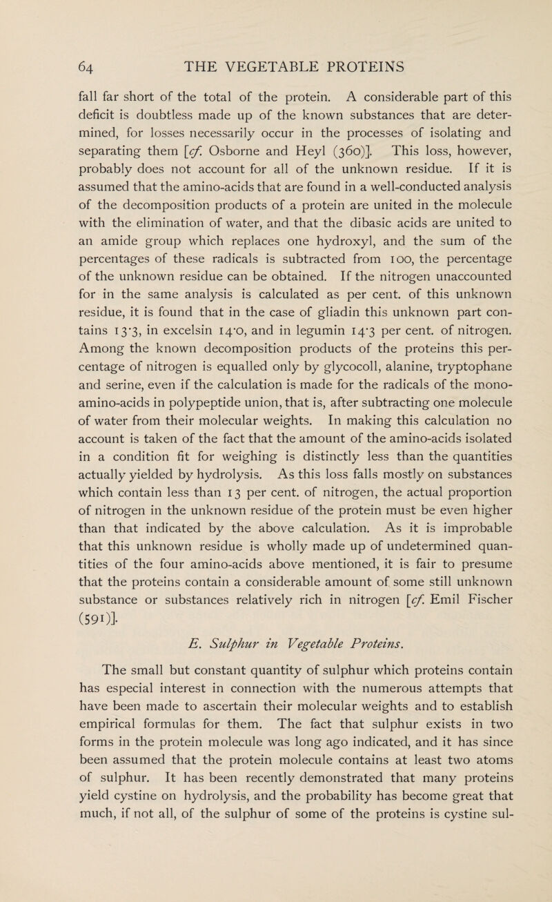 fall far short of the total of the protein. A considerable part of this deficit is doubtless made up of the known substances that are deter¬ mined, for losses necessarily occur in the processes of isolating and separating them [cf. Osborne and Heyl (360)]. This loss, however, probably does not account for all of the unknown residue. If it is assumed that the amino-acids that are found in a well-conducted analysis of the decomposition products of a protein are united in the molecule with the elimination of water, and that the dibasic acids are united to an amide group which replaces one hydroxyl, and the sum of the percentages of these radicals is subtracted from 100, the percentage of the unknown residue can be obtained. If the nitrogen unaccounted for in the same analysis is calculated as per cent, of this unknown residue, it is found that in the case of gliadin this unknown part con¬ tains 13'3, in excelsin I4‘0, and in legumin 14*3 per cent, of nitrogen. Among the known decomposition products of the proteins this per¬ centage of nitrogen is equalled only by glycocoll, alanine, tryptophane and serine, even if the calculation is made for the radicals of the mono¬ amino-acids in polypeptide union, that is, after subtracting one molecule of water from their molecular weights. In making this calculation no account is taken of the fact that the amount of the amino-acids isolated in a condition fit for weighing is distinctly less than the quantities actually yielded by hydrolysis. As this loss falls mostly on substances which contain less than 13 per cent, of nitrogen, the actual proportion of nitrogen in the unknown residue of the protein must be even higher than that indicated by the above calculation. As it is improbable that this unknown residue is wholly made up of undetermined quan¬ tities of the four amino-acids above mentioned, it is fair to presume that the proteins contain a considerable amount of some still unknown substance or substances relatively rich in nitrogen [cf. Emil Fischer (591)]- E. Sulphur in Vegetable Proteins. The small but constant quantity of sulphur which proteins contain has especial interest in connection with the numerous attempts that have been made to ascertain their molecular weights and to establish empirical formulas for them. The fact that sulphur exists in two forms in the protein molecule was long ago indicated, and it has since been assumed that the protein molecule contains at least two atoms of sulphur. It has been recently demonstrated that many proteins yield cystine on hydrolysis, and the probability has become great that much, if not all, of the sulphur of some of the proteins is cystine sul-