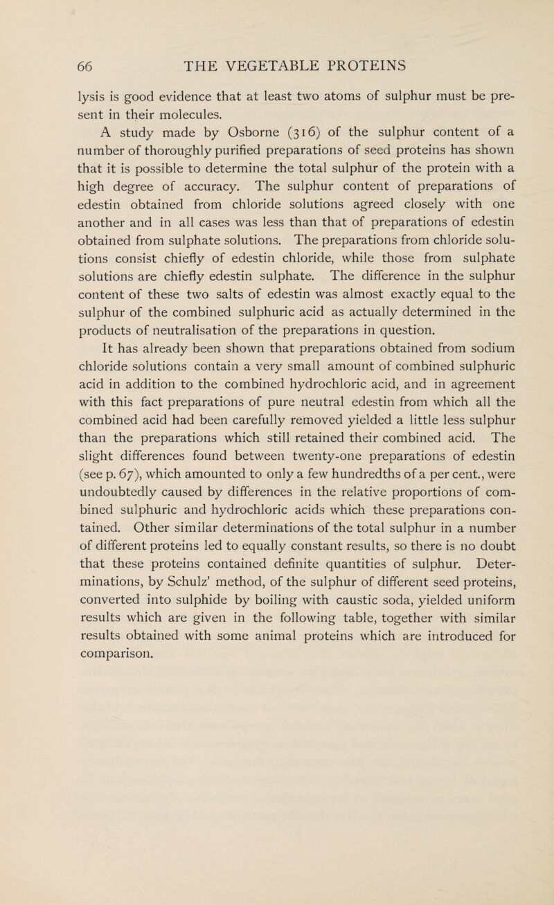 lysis is good evidence that at least two atoms of sulphur must be pre¬ sent in their molecules. A study made by Osborne (316) of the sulphur content of a number of thoroughly purified preparations of seed proteins has shown that it is possible to determine the total sulphur of the protein with a high degree of accuracy. The sulphur content of preparations of edestin obtained from chloride solutions agreed closely with one another and in all cases was less than that of preparations of edestin obtained from sulphate solutions. The preparations from chloride solu¬ tions consist chiefly of edestin chloride, while those from sulphate solutions are chiefly edestin sulphate. The difference in the sulphur content of these two salts of edestin was almost exactly equal to the sulphur of the combined sulphuric acid as actually determined in the products of neutralisation of the preparations in question. It has already been shown that preparations obtained from sodium chloride solutions contain a very small amount of combined sulphuric acid in addition to the combined hydrochloric acid, and in agreement with this fact preparations of pure neutral edestin from which all the combined acid had been carefully removed yielded a little less sulphur than the preparations which still retained their combined acid. The slight differences found between twenty-one preparations of edestin (see p. 67), which amounted to only a few hundredths of a per cent., were undoubtedly caused by differences in the relative proportions of com¬ bined sulphuric and hydrochloric acids which these preparations con¬ tained. Other similar determinations of the total sulphur in a number of different proteins led to equally constant results, so there is no doubt that these proteins contained definite quantities of sulphur. Deter¬ minations, by Schulz’ method, of the sulphur of different seed proteins, converted into sulphide by boiling with caustic soda, yielded uniform results which are given in the following table, together with similar results obtained with some animal proteins which are introduced for comparison.