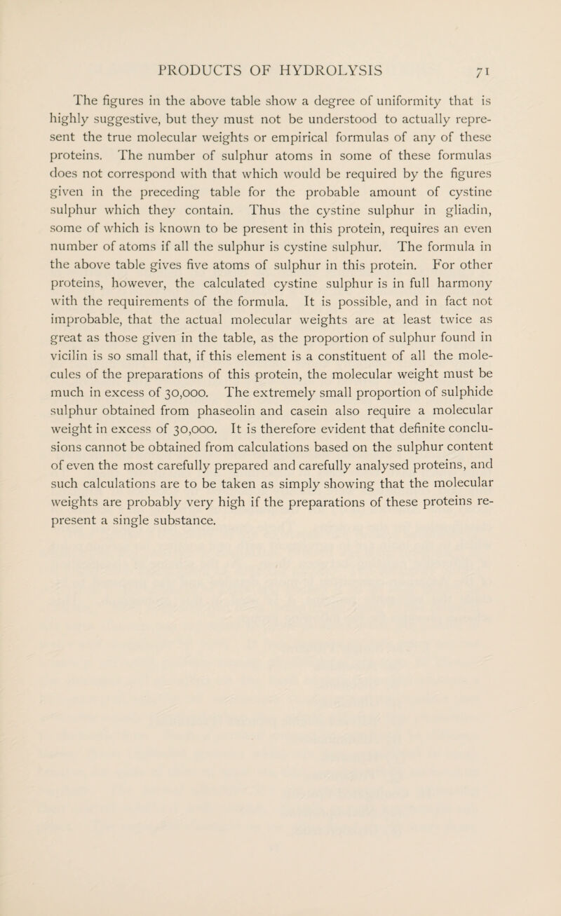 The figures in the above table show a degree of uniformity that is highly suggestive, but they must not be understood to actually repre¬ sent the true molecular weights or empirical formulas of any of these proteins. The number of sulphur atoms in some of these formulas does not correspond with that which would be required by the figures given in the preceding table for the probable amount of cystine sulphur which they contain. Thus the cystine sulphur in gliadin, some of which is known to be present in this protein, requires an even number of atoms if all the sulphur is cystine sulphur. The formula in the above table gives five atoms of sulphur in this protein. For other proteins, however, the calculated cystine sulphur is in full harmony with the requirements of the formula. It is possible, and in fact not improbable, that the actual molecular weights are at least twice as great as those given in the table, as the proportion of sulphur found in vicilin is so small that, if this element is a constituent of all the mole¬ cules of the preparations of this protein, the molecular weight must be much in excess of 30,000. The extremely small proportion of sulphide sulphur obtained from phaseolin and casein also require a molecular weight in excess of 30,000. It is therefore evident that definite conclu¬ sions cannot be obtained from calculations based on the sulphur content of even the most carefully prepared and carefully analysed proteins, and such calculations are to be taken as simply showing that the molecular weights are probably very high if the preparations of these proteins re¬ present a single substance.