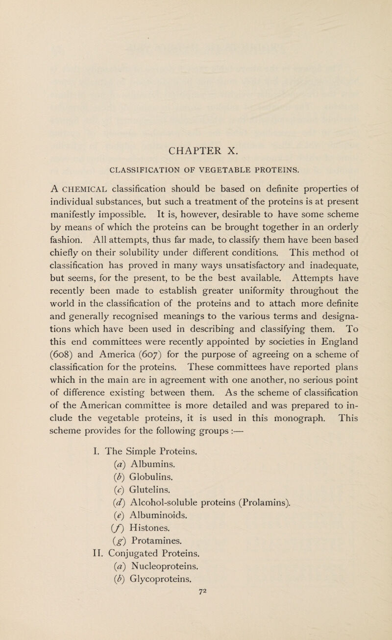 CHAPTER X. CLASSIFICATION OF VEGETABLE PROTEINS. A CHEMICAL classification should be based on definite properties of individual substances, but such a treatment of the proteins is at present manifestly impossible. It is, however, desirable to have some scheme by means of which the proteins can be brought together in an orderly fashion. All attempts, thus far made, to classify them have been based chiefly on their solubility under different conditions. This method of classification has proved in many ways unsatisfactory and inadequate, but seems, for the present, to be the best available. Attempts have recently been made to establish greater uniformity throughout the world in the classification of the proteins and to attach more definite and generally recognised meanings to the various terms and designa¬ tions which have been used in describing and classifying them. To this end committees were recently appointed by societies in England (608) and America (607) for the purpose of agreeing on a scheme of classification for the proteins. These committees have reported plans which in the main are in agreement with one another, no serious point of difference existing between them. As the scheme of classification of the American committee is more detailed and was prepared to in¬ clude the vegetable proteins, it is used in this monograph. This scheme provides for the following groups :— I. The Simple Proteins. (a) Albumins. (&) Globulins. (c) Glutelins. (d) Alcohol-soluble proteins (Prolamins). (e) Albuminoids. (/) Histones. (g) Protamines. II. Conjugated Proteins. (a) Nucleoproteins. (b) Glycoproteins.