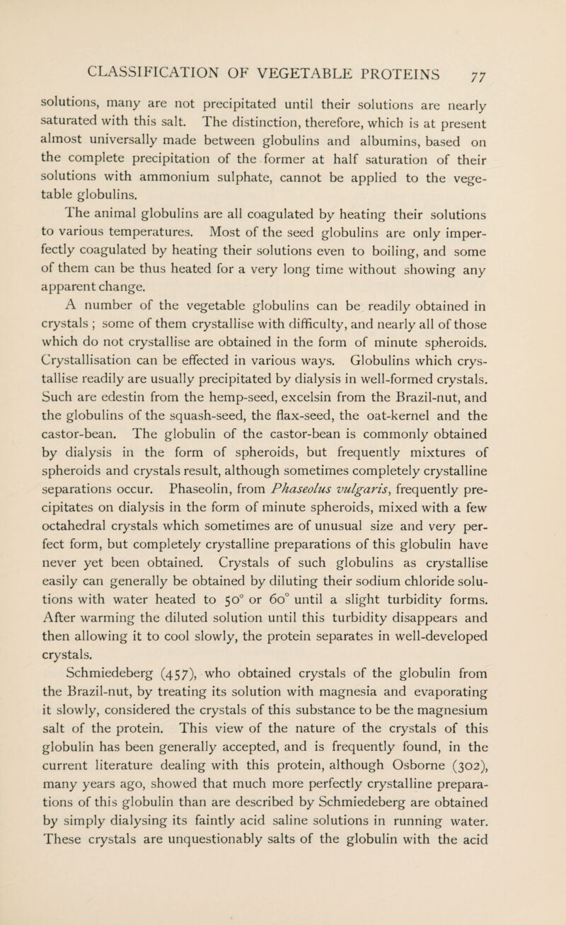 solutions, many are not precipitated until their solutions are nearly saturated with this salt. The distinction, therefore, which is at present almost universally made between globulins and albumins, based on the complete precipitation of the former at half saturation of their solutions with ammonium sulphate, cannot be applied to the vege¬ table globulins. I he animal globulins are all coagulated by heating their solutions to various temperatures. Most of the seed globulins are only imper¬ fectly coagulated by heating their solutions even to boiling, and some of them can be thus heated for a very long time without showing any apparent change. A number of the vegetable globulins can be readily obtained in crystals ; some of them crystallise with difficulty, and nearly all of those which do not crystallise are obtained in the form of minute spheroids. Crystallisation can be effected in various ways. Globulins which crys¬ tallise readily are usually precipitated by dialysis in well-formed crystals. Such are edestin from the hemp-seed, excelsin from the Brazil-nut, and the globulins of the squash-seed, the flax-seed, the oat-kernel and the castor-bean. The globulin of the castor-bean is commonly obtained by dialysis in the form of spheroids, but frequently mixtures of spheroids and crystals result, although sometimes completely crystalline separations occur. Phaseolin, from Phaseolus vulgaris, frequently pre¬ cipitates on dialysis in the form of minute spheroids, mixed with a few octahedral crystals which sometimes are of unusual size and very per¬ fect form, but completely crystalline preparations of this globulin have never yet been obtained. Crystals of such globulins as crystallise easily can generally be obtained by diluting their sodium chloride solu¬ tions with water heated to 50° or 6o° until a slight turbidity forms. After warming the diluted solution until this turbidity disappears and then allowing it to cool slowly, the protein separates in well-developed crystals. Schmiedeberg (457), who obtained crystals of the globulin from the Brazil-nut, by treating its solution with magnesia and evaporating it slowly, considered the crystals of this substance to be the magnesium salt of the protein. This view of the nature of the crystals of this globulin has been generally accepted, and is frequently found, in the current literature dealing with this protein, although Osborne (302), many years ago, showed that much more perfectly crystalline prepara¬ tions of this globulin than are described by Schmiedeberg are obtained by simply dialysing its faintly acid saline solutions in running water. These crystals are unquestionably salts of the globulin with the acid