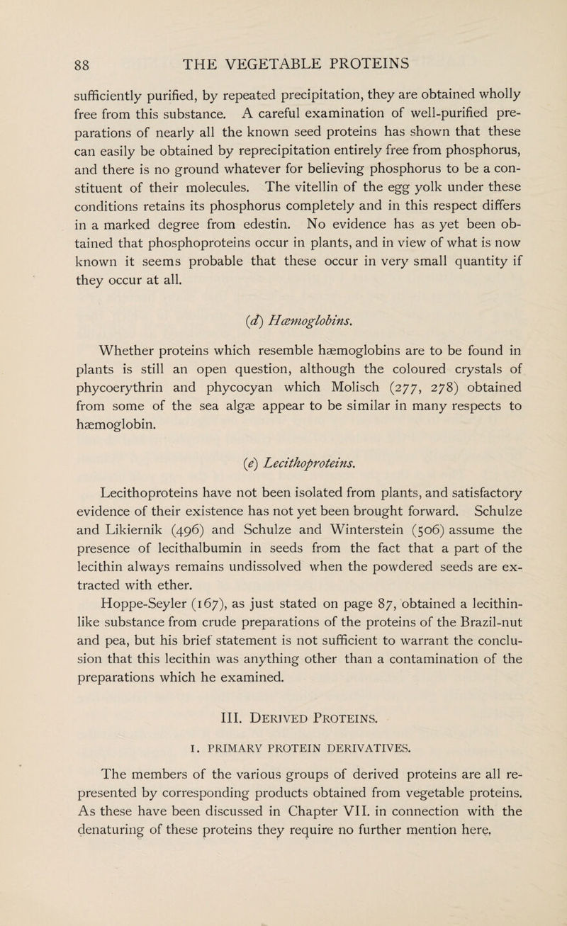 sufficiently purified, by repeated precipitation, they are obtained wholly free from this substance. A careful examination of well-purified pre¬ parations of nearly all the known seed proteins has shown that these can easily be obtained by reprecipitation entirely free from phosphorus, and there is no ground whatever for believing phosphorus to be a con¬ stituent of their molecules. The vitellin of the egg yolk under these conditions retains its phosphorus completely and in this respect differs in a marked degree from edestin. No evidence has as yet been ob¬ tained that phosphoproteins occur in plants, and in view of what is now known it seems probable that these occur in very small quantity if they occur at all. (d) Hemoglobins. Whether proteins which resemble haemoglobins are to be found in plants is still an open question, although the coloured crystals of phycoerythrin and phycocyan which Molisch (277, 278) obtained from some of the sea algae appear to be similar in many respects to haemoglobin. (e) Lecithoproteins. Lecithoproteins have not been isolated from plants, and satisfactory evidence of their existence has not yet been brought forward. Schulze and Likiernik (496) and Schulze and Winterstein (506) assume the presence of lecithalbumin in seeds from the fact that a part of the lecithin always remains undissolved when the powdered seeds are ex¬ tracted with ether. Hoppe-Seyler (167), as just stated on page 87, obtained a lecithin¬ like substance from crude preparations of the proteins of the Brazil-nut and pea, but his brief statement is not sufficient to warrant the conclu¬ sion that this lecithin was anything other than a contamination of the preparations which he examined. III. Derived Proteins. I. PRIMARY PROTEIN DERIVATIVES. The members of the various groups of derived proteins are all re¬ presented by corresponding products obtained from vegetable proteins. As these have been discussed in Chapter VII. in connection with the denaturing of these proteins they require no further mention here.