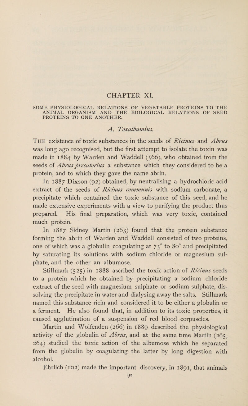 CHAPTER XI. SOME PHYSIOLOGICAL RELATIONS OF VEGETABLE PROTEINS TO THE ANIMAL ORGANISM AND THE BIOLOGICAL RELATIONS OF SEED PROTEINS TO ONE ANOTHER. A. Toxalbumins. The existence of toxic substances in the seeds of Ricinus and Abrus was long ago recognised, but the first attempt to isolate the toxin was made in 1884 by Warden and Waddell (566), who obtained from the seeds of Abrusprecatorius a substance which they considered to be a protein, and to which they gave the name abrin. In 1887 Dixson (92) obtained, by neutralising a hydrochloric acid extract of the seeds of Ricinus communis with sodium carbonate, a precipitate which contained the toxic substance of this seed, and he made extensive experiments with a view to purifying the product thus prepared. His final preparation, which was very toxic, contained much protein. In 1887 Sidney Martin (263) found that the protein substance forming the abrin of Warden and Waddell consisted of two proteins, one of which was a globulin coagulating at 750 to 8o° and precipitated by saturating its solutions with sodium chloride or magnesium sul¬ phate, and the other an albumose. Still mark (525) in 1888 ascribed the toxic action of Ricinus seeds to a protein which he obtained by precipitating a sodium chloride extract of the seed with magnesium sulphate or sodium sulphate, dis¬ solving the precipitate in water and dialysing away the salts. Stillmark named this substance ricin and considered it to be either a globulin or a ferment. He also found that, in addition to its toxic properties, it caused agglutination of a suspension of red blood corpuscles. Martin and Wolfenden (266) in 1889 described the physiological activity of the globulin of Abrus, and at the same time Martin (265, 264) studied the toxic action of the albumose which he separated from the globulin by coagulating the latter by long digestion with alcohol. Ehrlich (102) made the important discovery, in 1891, that animals