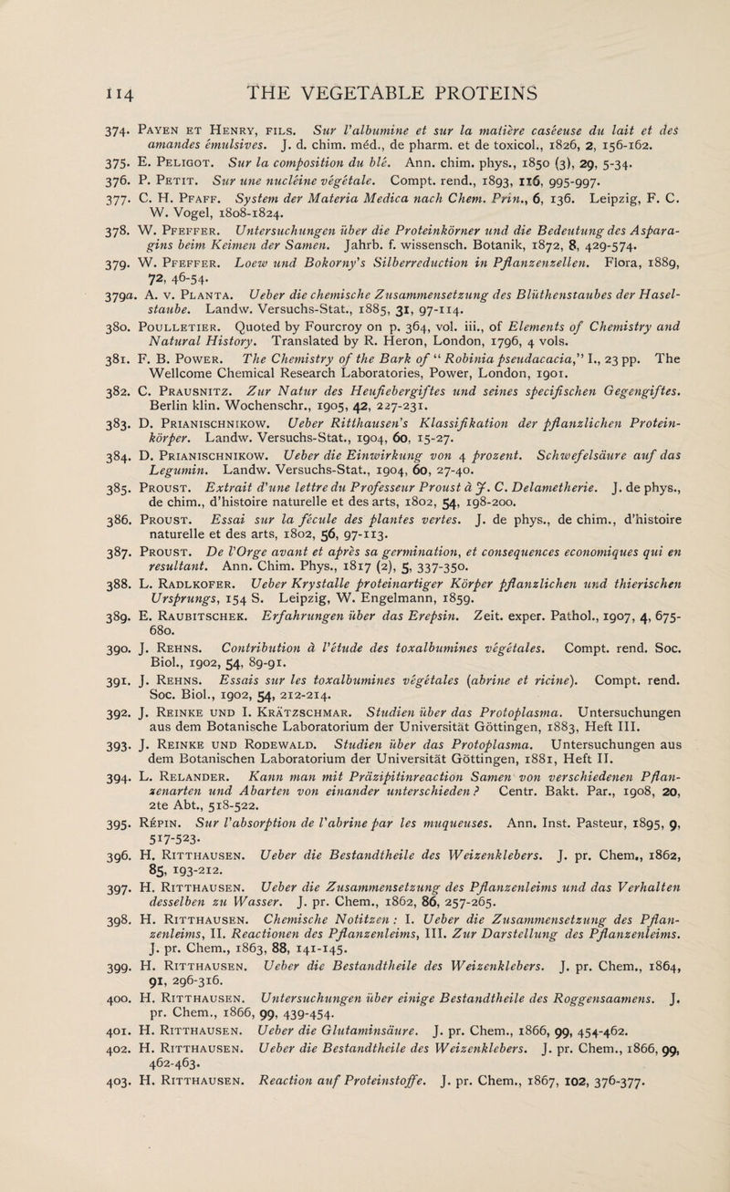 374. Payen et Henry, fils. Sur I’albumine et sur la matiere caseeuse du lait et des amandes emulsives. J. d. chim. med., de pharm. et de toxicol., 1826, 2, 156-162. 375. E. Peligot. Sur la composition du ble. Ann. chim. phys., 1850 (3), 29, 5-34. 376. P. Petit. Sur une nucleine vegetale. Compt. rend., 1893, 1X6, 995‘997* 377. C. H. Pfaff. System der Materia Medica nach Chem. Pnn., 6, 136. Leipzig, F. C. W. Vogel, 1808-1824. 378. W. Pfeffer. Untersuchungen iiber die Proteinkorner und die Bedeutung des Aspara- gins beim Keimen der Samen. Jahrb. f. wissensch. Botanik, 1872, 8, 429-574. 379. W. Pfeffer. Loew und Bokorny's Silb err eduction in Pflanzenzellen. Flora, 1889, 72, 46-54. 379a. A. v. Planta. Ueber die chemische Zusammensetzung des Bliithenstaubes der Hasel- staube. Landw. Versuchs-Stat., 1885, 31, 97-114. 380. Poulletier. Quoted by Fourcroy on p. 364, vol. iii., of Elements of Chemistry and Natural History. Translated by R. Heron, London, 1796, 4 vols. 381. F. B. Power. The Chemistry of the Bark of “ Robinia pseudacacia, I., 23 pp. The Wellcome Chemical Research Laboratories, Power, London, 1901. 382. C. Prausnitz. Zur Natur des Heufiebergiftes und seines specifischen Gegengiftes. Berlin klin. Wochenschr., 1905, 42, 227-231. 383. D. Prianischnikow. Ueber Ritthausen's Klassifikation der pjlanzlichen Protein- korper. Landw. Versuchs-Stat., 1904, 60, 15-27. 384. D. Prianischnikow. Ueber die Einwirkung von 4 prozent. Schwefelsaure auf das Legumin. Landw. Versuchs-Stat., 1904, 60, 27-40. 385. Proust. Extrait d'une lettre du Professeur Proust a J. C. Delametherie. J. de phys., de chim., d’histoire naturelle et des arts, 1802, 54, 198-200. 386. Proust. Essai stir la fecule des plantes vertes. J. de phys., de chim., d’histoire naturelle et des arts, 1802, 56, 97-113* 387. Proust. De VOrge avant et apres sa germination, et consequences economiques qui en resultant. Ann. Chim. Phys., 1817 (2), 5, 337-350. 388. L. Radlkofer. Ueber Krystalle proteinartiger Korper pjlanzlichen und thierischen Ursprungs, 154 S. Leipzig, W. Engelmann, 1859. 389. E. Raubitschek. Erfahrungen iiber das Erepsin. Zeit. exper. Pathol., 1907, 4, 675- 680. 390. J. Rehns. Contribution d Vetude des toxalbumines vegetales. Compt. rend. Soc. Biol., 1902, 54, 89-91. 391. J. Rehns. Essais sur les toxalbumines vegetales (abrine et ricine). Compt. rend. Soc. Biol., 1902, 54, 212-214. 392. J. Reinke und I. Kratzschmar. Studien iiber das Protoplasma. Untersuchungen aus dem Botanische Laboratorium der Universitat Gottingen, 1883, Heft III. 393. J. Reinke und Rodewald. Studien iiber das Protoplasma. Untersuchungen aus dem Botanischen Laboratorium der Universitat Gottingen, 1881, Heft II. 394. L. Relander. Kami man mit Prazipitinreaction Samen von verschiedenen Pflan- zenarten und Abarten von einander unterschieden ? Centr. Bakt. Par., 1908, 20, 2te Abt., 518-522. 395. Repin. Sur Vabsorption de Vabrine par les muqueuses. Ann. Inst. Pasteur, 1895, 9, 517-523. 396. H. Ritthausen. Ueber die Bestandtheile des Weizenklebers. J. pr. Chem., 1862, 85, 193-212. 397. H. Ritthausen. Ueber die Zusammensetzung des Pjlanzenleims und das Verhalten desselben zu Wasser. J. pr. Chem., 1862, 86, 257-265. 398. H. Ritthausen. Chemische Notitzen : I. Ueber die Zusammensetzung des Pjlan¬ zenleims, II. Reactionen des Pjlanzenleims, III. Zur Darstellung des Pjlanzenleims. J. pr. Chem., 1863, 88, 141-145. 3gg. H. Ritthausen. Ueber die Bestandtheile des Weizenklebers. J. pr. Chem., 1864, 91, 296-316. 400. H. Ritthausen. Untersuchungen iiber einige Bestandtheile des Roggensaamens. J. pr. Chem., 1866, 99, 439-454. 401. H. Ritthausen. Ueber die Glutaminsaure. J. pr. Chem., 1866, 99, 454-462. 402. H. Ritthausen. Ueber die Bestandtheile des Weizenklebers. J. pr. Chem., 1866, 99, 462-463. 403. H. Ritthausen. Reaction auf Proteinstojfe. J. pr. Chem., 1867, 102, 376-377.