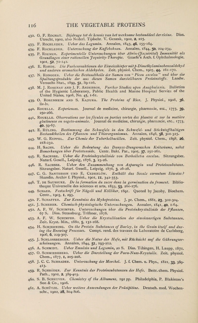 432. G. F. Rochat. Bijdrage tot de kennis van het werksame bestanddeel derricine. Diss. Utrecht, 1902, also Nederl. Tijdschr. V. Genesk, 1902, 2, 215. 433. F. Rocpileder. Ueber das Legumin. Annalen, 1843, 46, 155-164. 434. F. Rochleder. Untersuchung der Kaffebohnen. Annalen, 1844, 50, 224-234. 435. P. Roemer. Experimentelle Untersuchungen iiber Abrin-(fequiritol) Immunitat als Grundlagen einer rationellen Jequirity-Therapie. Graefe’s Arch. f. Ophthalmologie, 1901, 52, 72-142. 436. E. Rohde. Die Farbenreaktionen der Eiweisskorper mit p-Dimethylaminobenzaldehyd und anderen aromatischen Aldehyden. Zeit. physiol. Chem., 1905, 44, 161-170. 437. N. Rongger. Ueber die Bestandtheile der Samen von 41 Picea excelsa ” und iiber die Spaltungsprodukte der aus diesen Samen darstellbaren Proteinstojfe. Landw. Versuchs Stat., 1899, 5U 89-116. 438. M. J. Rosenau and J. F. Anderson. Further Studies upon Anaphalaxis. Bulletins of the Hygienic Laboratory, Public Health and Marine Hospital Service of the United States, 1908, No. 45, 1-61. 439. O. Rosenheim and S. Kajiura. The Proteins of Rice. J. Physiol., 1908, 36, liv-lv. 440. Rouelle. Experiences. Journal de medicine, chirurgie, pharmacie, etc., 1773, 39, 250-266. 441. Rouelle. Observations sur les fecules on parties vertes des plantes et sur la matiere glutineuse on vegeto-animale. Journal de medicine, chirurgie, pharmacie, etc., 1773, 40, 59-67- 442. E. Ruling. Bestimmung des Schwefels in den Schwefel- und Stickstoffhaltigen Bestandtheilen des Pflanzen- und Thierorganismus. Annalen, 1846, 58, 301-315. 443. W. G. Ruppel. Zur Chemie der Tuberkelbacillen. Zeit. physiol. Chem., 1898, 26, 218-232. 444. H. Sachs. Ueber die Bedeutung des D any sz-Dungernschen Kriteriums, nebst Bemerkungen iiber Prototoxoide. Centr. Bakt. Par., 1905, 37, 251-261. 445. R. Sachsse. Ueber die Rroteinkrystalloide von Berholletia excelsa. Sitzungsber. Naturf. Gesell., Leipzig, 1876, 3, 23-26. 446. R. Sachsse. Ueber den Zusammenhang von Asparagin und Proteinsubstanz. Sitzungsber. Naturf. Gesell., Leipzig, 1876, 3, 26-28. 447. C. G. Santesson und E. Cederlow. Enthdlt das Secale cornutum Eiweiss ? Skandin. Archiv f. Physiol., 1901, 11, 342-353. 448. T. de Saussure. De la formation du sucre dans la germination du froment. Biblio- theque Universelle des sciences et arts, 1833, 53, 260-276. 449. Schaer. Festschrift fur Ndgeli und Kolliker, 1891. Quoted by Jacoby, Biochem. Centr., 1903, 1, 293. 450. F. Schaffer. Zur Kenntniss des Mykoproteins. J. pr. Chem., 1881, 23, 302-304. 451. J. Scherer. Chemisch-physiologische Untersuchungen. Annalen, 1841, 40, 1-64. 452. A. F. W. Schimper. Untersuchungen uber die Proteinkrystalloide der Pflanzen, 67 S. Diss. Strassburg, Trlibner, 1878. 453. A. F. W. Schimper. Ueber die Krystallisation der eiweissartigen Substanzen. Zeit. Kryst. Min., 1880, 5, 131-168. 454. H. Schjerning. On the Protein Substances of Barley, in the Grain itself and dur¬ ing the Brewing Processes. Compt. rend, des travaux du Laboratoire de Carlsberg, 1906, 6, 229-307. 455. J. Schlossberger. Ueber die Natur der Hefey mit Rucksicht auf die Gahrungser- scheinungen. Annalen, 1844, 51, 193-212. 456. A. Schmidt. Ueber Emulsin und Legumin, 20 S. Diss. Tubingen, H. Laupp, 1871. 457. O. Schmiedeberg. Ueber die Darstellung der Para-Nuss-Krvstalle. Zeit. physiol. Chem., 1877, 1, 205-208. 458. J. C. C. Schrader. Untersuchung der Morchel. J. f. Chem. u. Phys., 1821, 33, 389- 4i3- 459. R. Schroder. Zur Kenntnis der Proteinsubstanzen der Hefe. Beitr. chem. Physiol. Path., 1902, 2, 389-403. 460. S. B. Schryver. Chemistry of the Albumens, 192 pp. Philadelphia, P. Blakiston’s Son & Co., 1906. 461. A. Schutze. Ueber weitere Anwendungen der Prdzipitine. Deutsch. med. Wochen- schr., 1902, 28, 804-806.