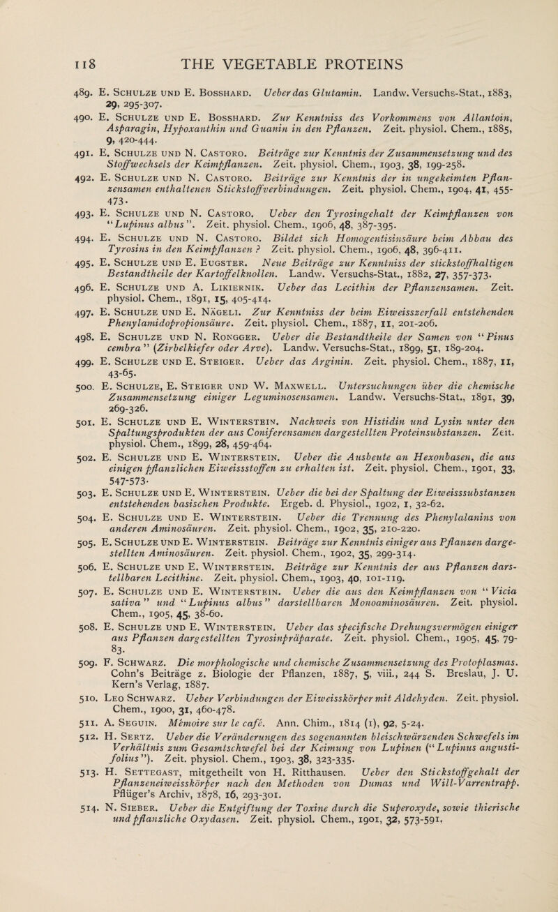 489. E. Schulze und E. Bosshard. Ueberdas Glutamin. Landw. Versuchs-Stat., 1883, 29, 295-307. 490. E. Schulze und E. Bosshard. Zuy Kenntniss des Vorkommens von Allantoin, Asparagin, Hypoxanthin und Guanin in den Pjlanzen. Zeit. physiol. Chem., 1885, 9, 420-444. 491. E. Schulze und N. Castoro. Beitrdge zuy Kenntnis dev Zusammensetzung und des Stoffwechsels dev Keimpflanzen. Zeit. physiol. Chem., 1903, 38, igg-258. 492. E. Schulze und N. Castoro. Beitvdge zuy Kenntnis dev in ungekeimten Pflan- zensamen enthaltenen Stickstoffverbindungen. Zeit. physiol. Chem., 1904, 41, 455- 473- 493. E. Schulze und N. Castoro. Uebev den Tyvosingehalt dev Keimpflanzen von “Lupinus albus ”. Zeit. physiol. Chem., 1906, 48, 387-395. 494. E. Schulze und N. Castoro. Bildet sich HomogentisinsduYe beim Abbau des Tyvosins in den Keimpflanzen ? Zeit. physiol. Chem., igo6, 48, 396-411. 495. E. Schulze und E. Eugster. Neue Beitvdge zuy Kenntniss dev stickstoffhaltigen Bestandtheile dev Kavtoffelknollen. Landw. Versuchs-Stat., 1882, 27, 357-373. 496. E. Schulze und A. Likiernik. Uebev das Lecithin dev Pflanzensamen. Zeit. physiol. Chem., 1891, 15, 405-414. 497. E. Schulze und E. Nageli. Zuy Kenntniss deY beim Eiweisszerfall entstehenden PhenylamidopYOpionsauve. Zeit. physiol. Chem., 1887, 11, 201-206. 498. E. Schulze und N. Rongger. Uebev die Bestandtheile dev Samen von “ Pinus cembYa ” (Zirbelkiefer odev Avve). Landw. Versuchs-Stat., 1899, 51, 189-204. 499. E. Schulze und E. Steiger. UebeY das Avginin. Zeit. physiol. Chem., 1887, II, 43-65- 500. E. Schulze, E. Steiger und W. Maxwell. UnteYsuchungen uber die chemische Zusammensetzung einigev Leguminosensamen. Landw. Versuchs-Stat., 1891, 39, 269-326. 501. E. Schulze und E. Winterstein. Nachweis von Histidin und Lysin untev den SpaltungspYodukten dev aus ConifeYensamen daYgestellten Pvoteinsubstanzen. Zeit. physiol. Chem., i8gg, 28, 459-464. 502. E. Schulze und E. Winterstein. UebeY die Ausbeute an Hexonbasen, die aus einigen pflanzlichen Eiweissstoffen zu evhalten ist. Zeit. physiol. Chem., 1901, 33, 547-573- 503. E. Schulze und E. Winterstein. UebeY die bei deY Spaltung dev Eiweisssubstanzen entstehenden basischen Produkte. Ergeb. d. Physiol., 1902, 1, 32-62. 504. E. Schulze und E. Winterstein. Uebev die Tvennung des Phenylalanins von anderen Aminosauven. Zeit. physiol. Chem., 1902, 35, 210-220. 505. E. Schulze und E. Winterstein. Beitvdge zuy Kenntnis einigev aus Pflanzen darge- stellten Aminosauven. Zeit. physiol. Chem., 1902, 35, 299-314. 506. E. Schulze und E. Winterstein. Beitvdge zuy Kenntnis dev aus Pflanzen dars- tellbaven Lecithine. Zeit. physiol. Chem., 1903, 40, 101-ng. 507. E. Schulze und E. Winterstein. UebeY die aus den Keimpflanzen von “ Vicia sativa” und “Lupinus albus” davstellbaven Mono aminosauven. Zeit. physiol. Chem., 1905, 45, 38-60. 508. E. Schulze und E. Winterstein. Ueber das specifische Dvehungsvevmdgen einiger aus Pflanzen davgestellten Tyrosinpvaparate. Zeit. physiol. Chem., 1905, 45, 79- 83- 509. F. Schwarz. Die movphologische und chemische Zusammensetzung des Protoplasmas. Cohn’s Beitrage z. Biologie der Pflanzen, 1887, 5, viii., 244 S. Breslau, J. U. Kern’s Verlag, 1887. 510. Leo Schwarz. Uebev Vevbindungen dev Eiweisskorpev mit Aldehyden. Zeit. physiol. Chem., 1900, 31, 460-478. 511. A. Seguin. Memoive suv le cafe. Ann. Chim., 1814 (1), 92, 5-24. 512. H. Sertz. Uebev die Vevdnderungen des sogenannten bleischwavzenden Schwefels im Vevhaltnis zum Gesamtschwefel bei dev Keimung von Lupinen (“ Lupinus angusti- folius ”). Zeit. physiol. Chem., 1903, 38, 323-335- 5i3- H. Settegast, mitgetheilt von H. Ritthausen. Ueber den Stickstoffgehalt dev Pflanzeneizueisskdvpev nach den Methoden von Dumas und Will-VavYentvapp. Pfliiger’s Archiv, 1878, 16, 293-301. 514. N. Sieber. Ueber die Entgiftung dev Toxine durch die Superoxyde, sowie thierische undpflanzliche Oxydasen. Zeit. physiol. Chem., 1901, 32, 573-591*
