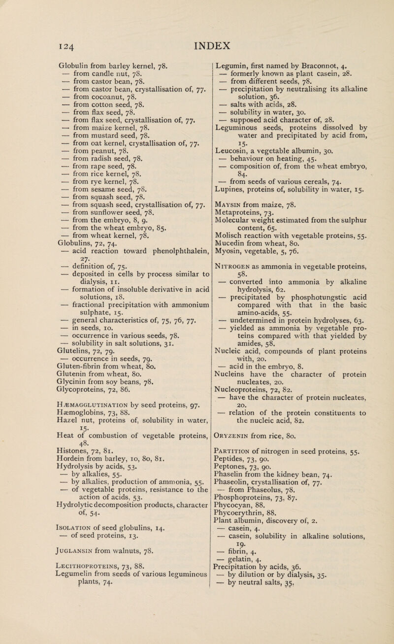 Globulin from barley kernel, 78. — from candle nut, 78. — from castor bean, 78. — from castor bean, crystallisation of, 77. — from cocoanut, 78. — from cotton seed, 78. — from flax seed, 78. — from flax seed, crystallisation of, 77. — from maize kernel, 78. — from mustard seed, 78. — from oat kernel, crystallisation of, 77. — from peanut, 78. — from radish seed, 78. — from rape seed, 78. — from rice kernel, 78. ■— from rye kernel, 78. •— from sesame seed, 78. — from squash seed, 78. — from squash seed, crystallisation of, 77. — from sunflower seed, 78. — from the embryo, 8, g. — from the wheat embryo, 85. — from wheat kernel, 78. Globulins, 72, 74. — acid reaction toward phenolphthalein, 27. — definition of, 75. — deposited in cells by process similar to dialysis, 11. — formation of insoluble derivative in acid solutions, 18. — fractional precipitation with ammonium sulphate, 15. — general characteristics of, 75, 76, 77. — in seeds, 10. — occurrence in various seeds, 78. — solubility in salt solutions, 31. Glutelins, 72, 7g. ■— occurrence in seeds, 79. Gluten-fibrin from wheat, 80. Glutenin from wheat, 80. Glycinin from soy beans, 78. Glycoproteins, 72, 86. Hemagglutination by seed proteins, 97. Haemoglobins, 73, 88. Hazel nut, proteins of, solubility in water, 15. Heat of combustion of vegetable proteins, 48. Histones, 72, 81. Hordein from barley, 10, 80, 81. Hydrolysis by acids, 53. •— by alkalies, 55. ■— by alkalies, production of ammonia, 55. •— of vegetable proteins, resistance to the action of acids, 53. Hydrolytic decomposition products, character of, 54- Isolation of seed globulins, 14. — of seed proteins, 13. Juglansin from walnuts, 78. Lecithoproteins, 73, 88. Legumelin from seeds of various leguminous plants, 74. Legumin, first named by Braconnot, 4. — formerly known as plant casein, 28. — from different seeds, 78. — precipitation by neutralising its alkaline solution, 36. — salts with acids, 28. — solubility in water, 30. — supposed acid character of, 28. Leguminous seeds, proteins dissolved by water and precipitated by acid from, 15- Leucosin, a vegetable albumin, 30. — behaviour on heating, 45. — composition of, from the wheat embryo, 84. — from seeds of various cereals, 74. Lupines, proteins of, solubility in water, 15. Maysin from maize, 78. Metaproteins, 73. Molecular weight estimated from the sulphur content, 65. Molisch reaction with vegetable proteins, 55. Mucedin from wheat, 80. Myosin, vegetable, 5, 76. Nitrogen as ammonia in vegetable proteins, 58. — converted into ammonia by alkaline hydrolysis, 62. — precipitated by phosphotungstic acid compared with that in the basic amino-acids, 55. — undetermined in protein hydrolyses, 63. — yielded as ammonia by vegetable pro¬ teins compared with that yielded by amides, 58. Nucleic acid, compounds of plant proteins with, 20. — acid in the embryo, 8. Nucleins have the character of protein nucleates, 20. Nucleoproteins, 72, 82. — have the character of protein nucleates, 20. — relation of the protein constituents to the nucleic acid, 82. Oryzenin from rice, 80. Partition of nitrogen in seed proteins, 55. Peptides, 73, 90. Peptones, 73, 90. Phaselin from the kidney bean, 74. Phaseolin, crystallisation of, 77. — from Phaseolus, 78. Phosphoproteins, 73, 87. Phycocyan, 88. Phycoerythrin, 88. Plant albumin, discovery of, 2. — casein, 4. — casein, solubility in alkaline solutions, x9- — fibrin, 4. — gelatin, 4. Precipitation by acids, 36. — by dilution or by dialysis, 35. — by neutral salts, 35.