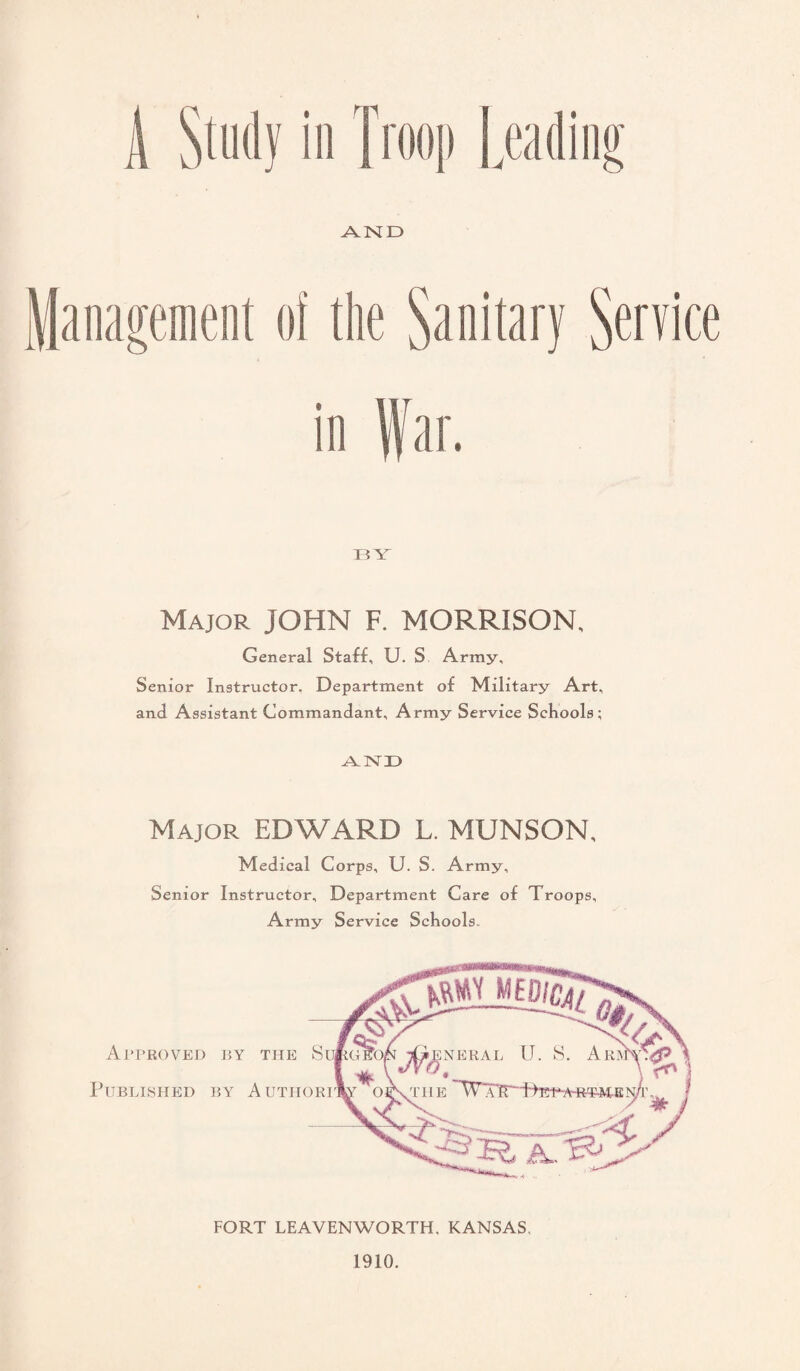 A Study in Troop Leading AND Management of the Sanitary Service in War. BY Major JOHN F. MORRISON, General Staff, U. S Army, Senior Instructor, Department of Military Art, and Assistant Commandant, Army Service Schools; AND Major EDWARD L. MUNSON, Medical Corps, U. S. Army, Senior Instructor, Department Care of Troops, Army Service Schools. Approved Published by the S BY AuTHORI FORT LEAVENWORTH, KANSAS. 1910.