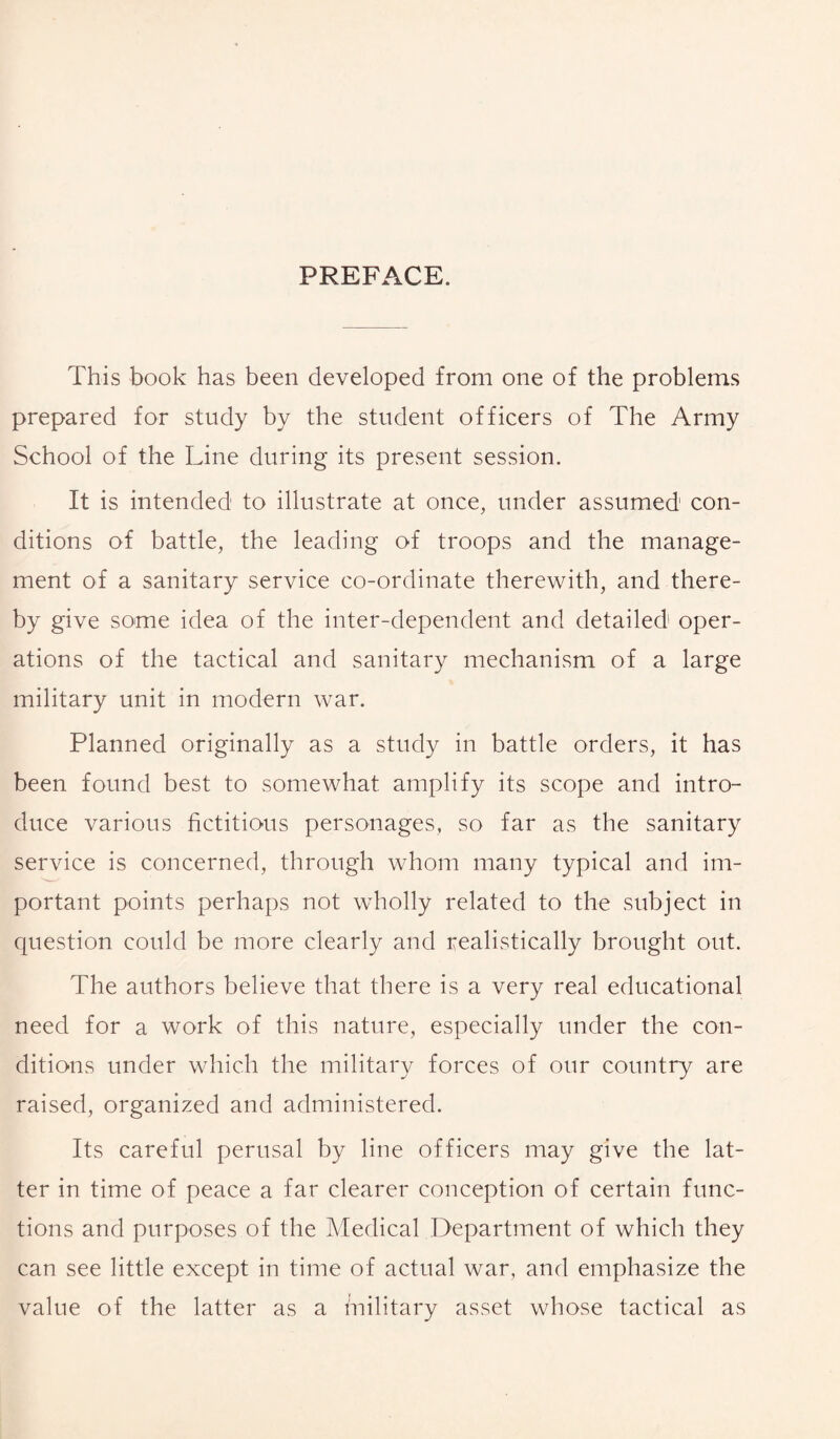 PREFACE. This book has been developed from one of the problems prepared for study by the student officers of The Army School of the Line during its present session. It is intended to illustrate at once, under assumed con¬ ditions of battle, the leading of troops and the manage¬ ment of a sanitary service co-ordinate therewith, and there¬ by give some idea of the inter-dependent and detailed oper¬ ations of the tactical and sanitary mechanism of a large military unit in modern war. Planned originally as a study in battle orders, it has been found best to somewhat, amplify its scope and intro¬ duce various fictitious personages, so far as the sanitary service is concerned, through whom many typical and im¬ portant points perhaps not wholly related to the subject in question could be more clearly and realistically brought out. The authors believe that there is a very real educational need for a work of this nature, especially under the con¬ ditions under which the military forces of our country are raised, organized and administered. Its careful perusal by line officers may give the lat¬ ter in time of peace a far clearer conception of certain func¬ tions and purposes of the Medical Department of which they can see little except in time of actual war, and emphasize the value of the latter as a military asset whose tactical as