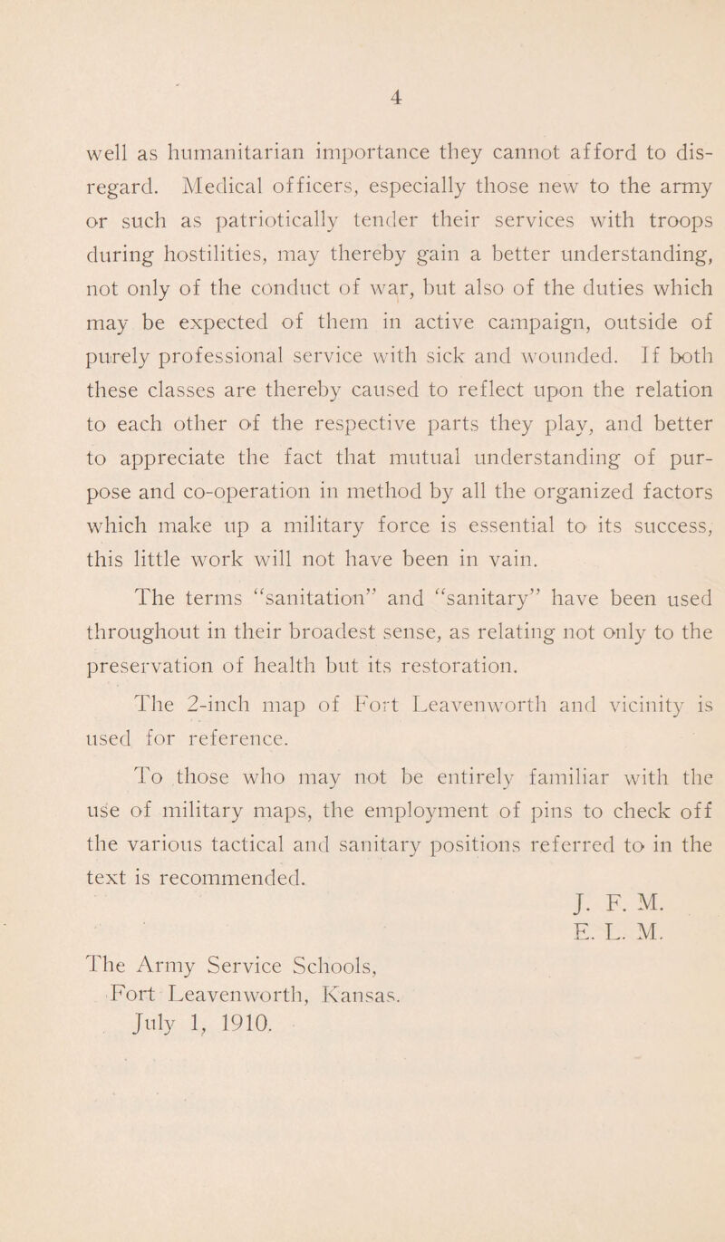 well as humanitarian importance they cannot afford to dis¬ regard. Medical officers, especially those new to the army or such as patriotically tender their services with troops during hostilities, may thereby gain a better understanding, not only of the conduct of war, but also of the duties which may be expected of them in active campaign, outside of purely professional service with sick and wounded. If both these classes are thereby caused to reflect upon the relation to each other of the respective parts they play, and better to appreciate the fact that mutual understanding of pur¬ pose and co-operation in method by all the organized factors which make up a military force is essential to its success, this little work will not have been in vain. The terms “sanitation” and “sanitary” have been used throughout in their broadest sense, as relating not only to the preservation of health but its restoration. The 2-inch map of Fort Leavenworth and vicinity is used for reference. To those who may not be entirely familiar with the use of military maps, the employment of pins to check off the various tactical and sanitary positions referred to in the text is recommended. J. F. M. E. L. M. The Army Service Schools, Fort Leavenworth, Kansas. July 1, 1910.