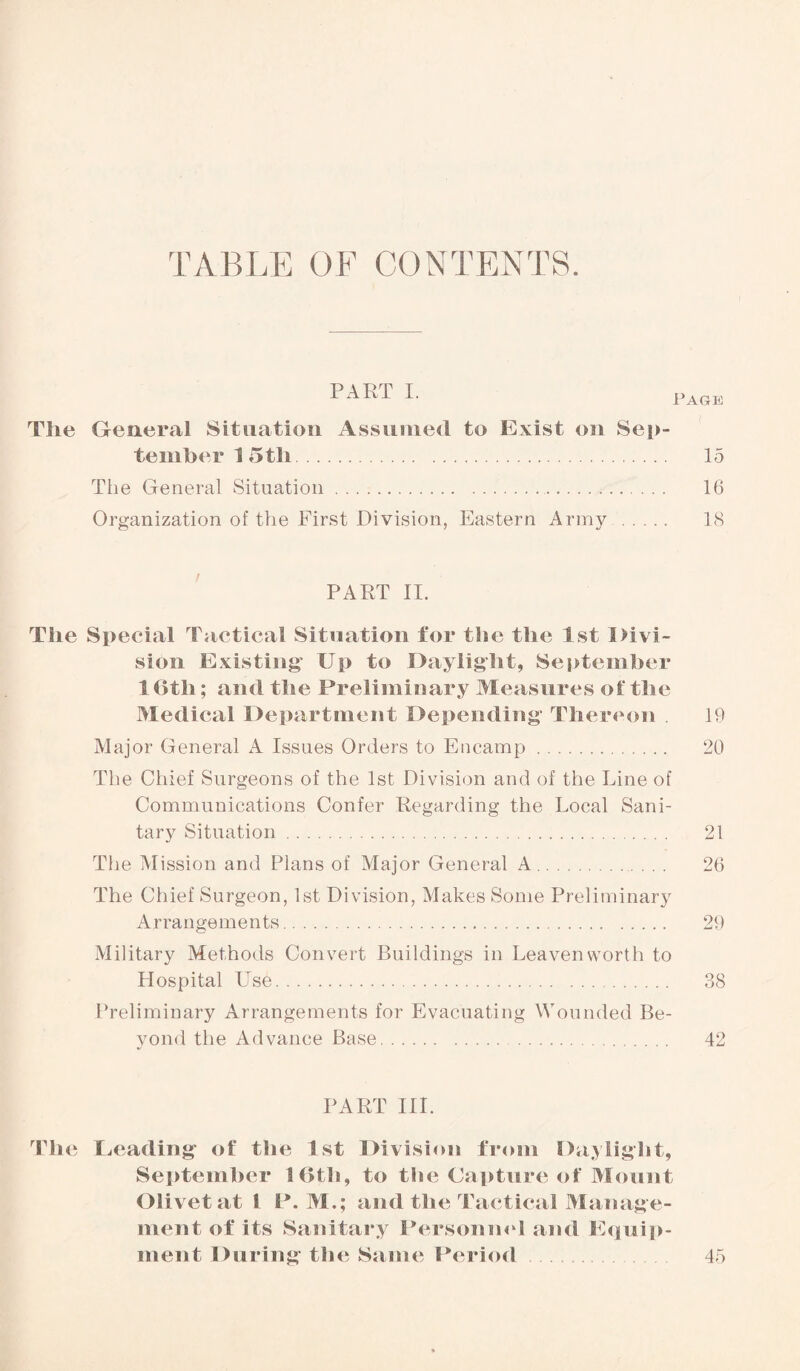 TABLE OF CONTENTS. The General Situation Assumed to Exist on Sep¬ tember 1 5 tli. 15 The General Situation.. 16 Organization of the First Division, Eastern Army . 18 PART II. The Special Tactical Situation for the the 1st Divi¬ sion Existing Up to Daylight, September 1 6th; and the Preliminary Measures of the Medical Department Depending Thereon 19 Major General A Issues Orders to Encamp. 20 The Chief Surgeons of the 1st Division and of the Line of Communications Confer Regarding the Local Sani¬ tary Situation. 21 The Mission and Plans of Major General A. 26 The Chief Surgeon, 1st Division, Makes Some Preliminary Arrangements. 29 Military Methods Convert Buildings in Leavenworth to Hospital Use. 38 Preliminary Arrangements for Evacuating Wounded Be¬ yond the Advance Base. 42 PART III. The Leading of the 1st Division from Daylight, September 16th, to the Capture of Mount Olivet at l P. M.; and the Tactical Manage¬ ment of its Sanitary Personnel and Equip¬ ment During the Same Period 45