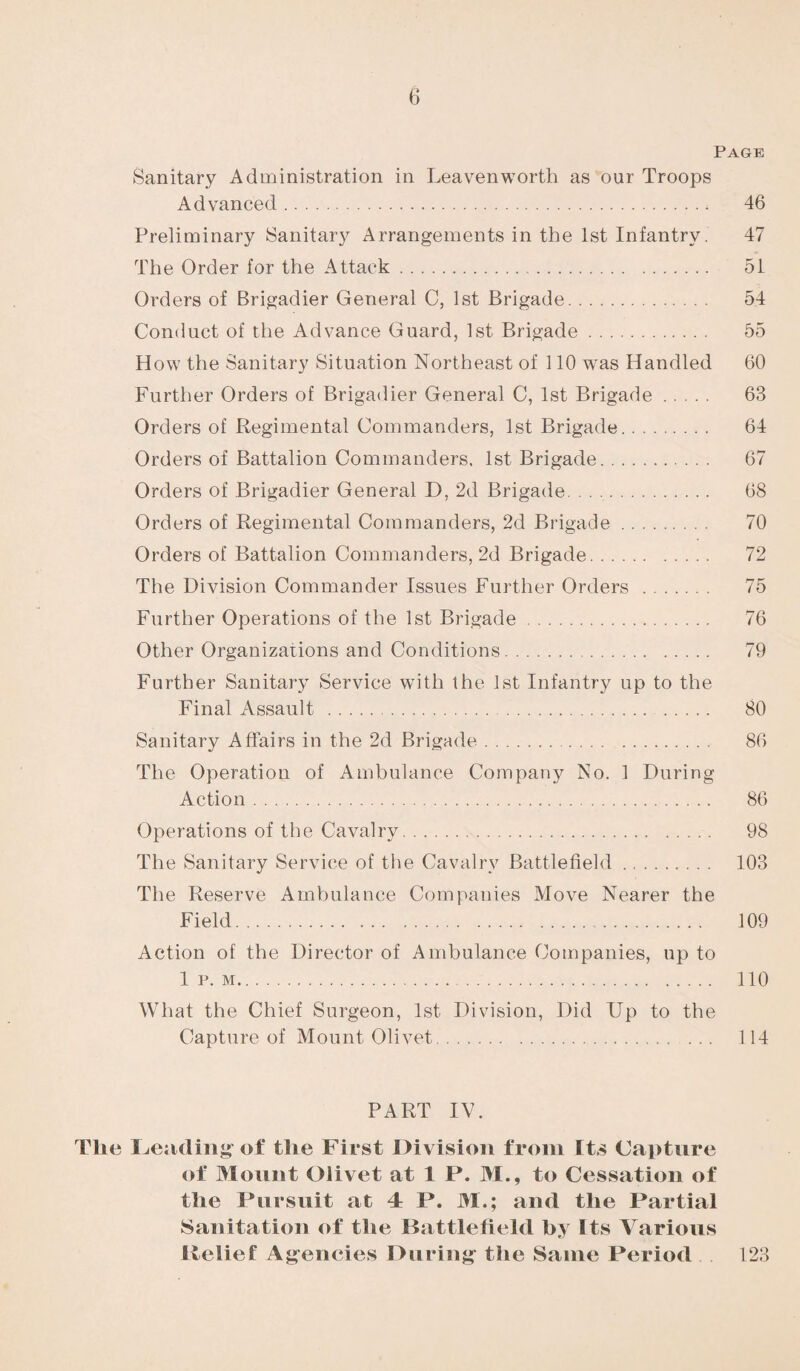 Page Sanitary Administration in Leavenworth as our Troops Advanced. 46 Preliminary Sanitary Arrangements in the 1st Infantry. 47 The Order for the Attack. 51 Orders of Brigadier General C, 1st Brigade. 54 Conduct of the Advance Guard, 1st Brigade. 55 How the Sanitary Situation Northeast of 110 wras Handled 60 Further Orders of Brigadier General C, 1st Brigade. 63 Orders of Regimental Commanders, 1st Brigade. 64 Orders of Battalion Commanders, 1st Brigade. 67 Orders of Brigadier General D, 2d Brigade. 68 Orders of Regimental Commanders, 2d Brigade. 70 Orders of Battalion Commanders, 2d Brigade. 72 The Division Commander Issues Further Orders . 75 Further Operations of the 1st Brigade. 76 Other Organizations and Conditions. 79 Further Sanitary Service with the 1st Infantry up to the Final Assault . 80 Sanitary Affairs in the 2d Brigade. 86 The Operation of Ambulance Company No. 1 During Action. 86 Operations of the Cavalry. 98 The Sanitary Service of the Cavalry Battlefield. 103 The Reserve Ambulance Companies Move Nearer the Field. 109 Action of the Director of Ambulance Companies, up to 1 p. m. 110 What the Chief Surgeon, 1st Division, Did Up to the Capture of Mount Olivet. 114 PART IV. Tlie Leading of the First Division from Its Capture of Mount Olivet at 1 P. 31., to Cessation of the Pursuit at 4 P. 31.; and the Partial Sanitation of the Battlefield by Its Various Itelief Agencies During the Same Period 123