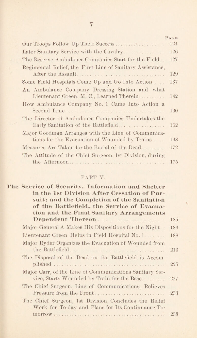 Page Our Troops Follow Up Their Success. 124 Later Sanitary Service with the Cavalry. 126 The Reserve Ambulance Companies Start for the Field. . 127 Regimental Relief, the First Line of Sanitary Assistance, After the Assault . 129 Some Field Hospitals Come Up and Go Into Action ... 137 An Ambulance Company Dressing Station and what Lieutenant Green, M. C., Learned Therein. 142 How Ambulance Company No. 1 Came Into Action a Second Time. 160 The Director of Ambulance Companies Undertakes the Early Sanitation of the Battlefield. 162 Major Goodman Arranges with the Line of Communica¬ tions for the Evacuation of Wounded by Trains. 168 Measures Are Taken for the Burial of the Dead. 172 The Attitude of the Chief Surgeon, 1st Division, during the Afternoon. 175 PART V. The Service of Security, Information and Shelter in the 1st Division After Cessation of Pur¬ suit; and the Completion of the Sanitation of the Battlefield, the Service of Evacua¬ tion and the Final Sanitary Arrangements Dependent Thereon. 185 Major General A Makes His Dispositions for the Night. 186 Lieutenant Green Helps in Field Hospital No. 1 . 188 Major Ryder Organizes the Evacuation of Wounded from the Battlefield. 213 The Disposal of the Dead on the Battlefield is Accom¬ plished . 225 Major Carr, of the Line of Communications Sanitary Ser¬ vice, Starts Wounded by Train for the Base. 227 The Chief Surgeon, Line of Communications, Relieves Pressure from the Front. 233 The Chief Surgeon, 1st Division, Concludes the Relief Work for To-day and Plans for Its Continuance To¬ morrow . 238