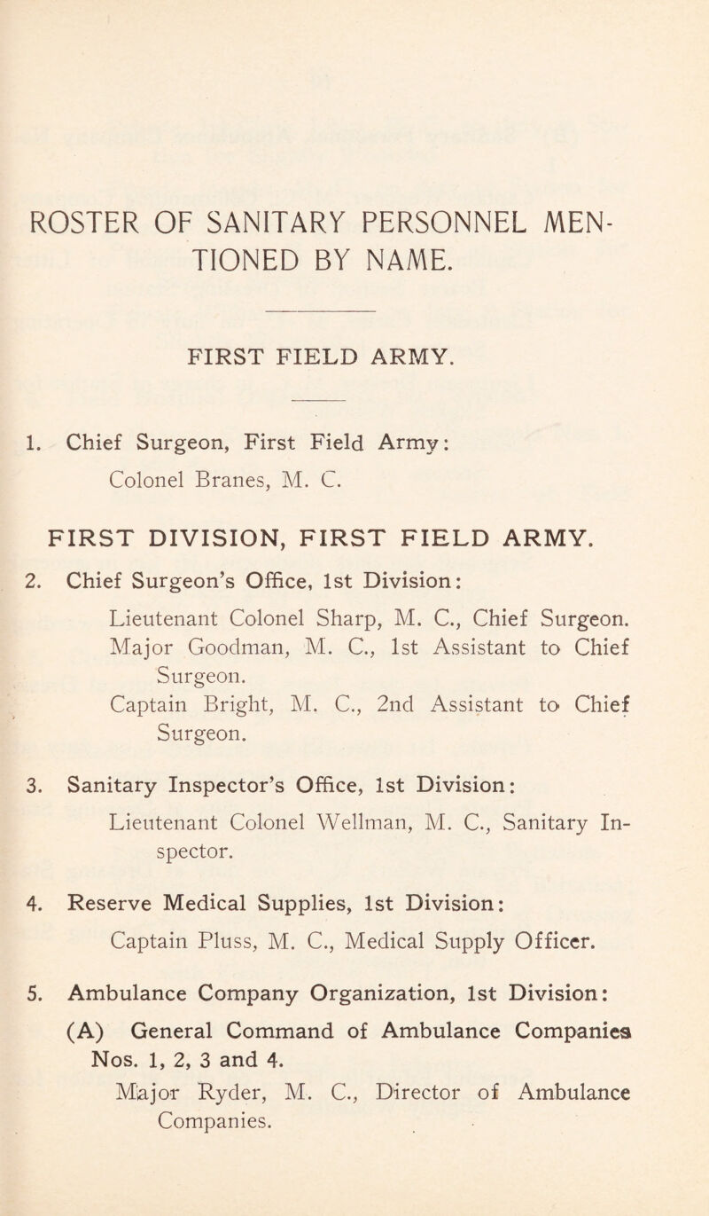 ROSTER OF SANITARY PERSONNEL MEN¬ TIONED BY NAME. FIRST FIELD ARMY. 1. Chief Surgeon, First Field Army: Colonel Branes, M. C. FIRST DIVISION, FIRST FIELD ARMY. 2. Chief Surgeon’s Office, 1st Division: Lieutenant Colonel Sharp, M. C., Chief Surgeon. Major Goodman, M. C., 1st Assistant to Chief Surgeon. Captain Bright, M. C., 2nd Assistant to Chief Surgeon. 3. Sanitary Inspector’s Office, 1st Division: Lieutenant Colonel Wellman, M. C., Sanitary In¬ spector. 4. Reserve Medical Supplies, 1st Division: Captain Pluss, M. C., Medical Supply Officer. 5. Ambulance Company Organization, 1st Division: (A) General Command of Ambulance Companies Nos. 1, 2, 3 and 4. Major Ryder, M. C., Director of Ambulance Companies.