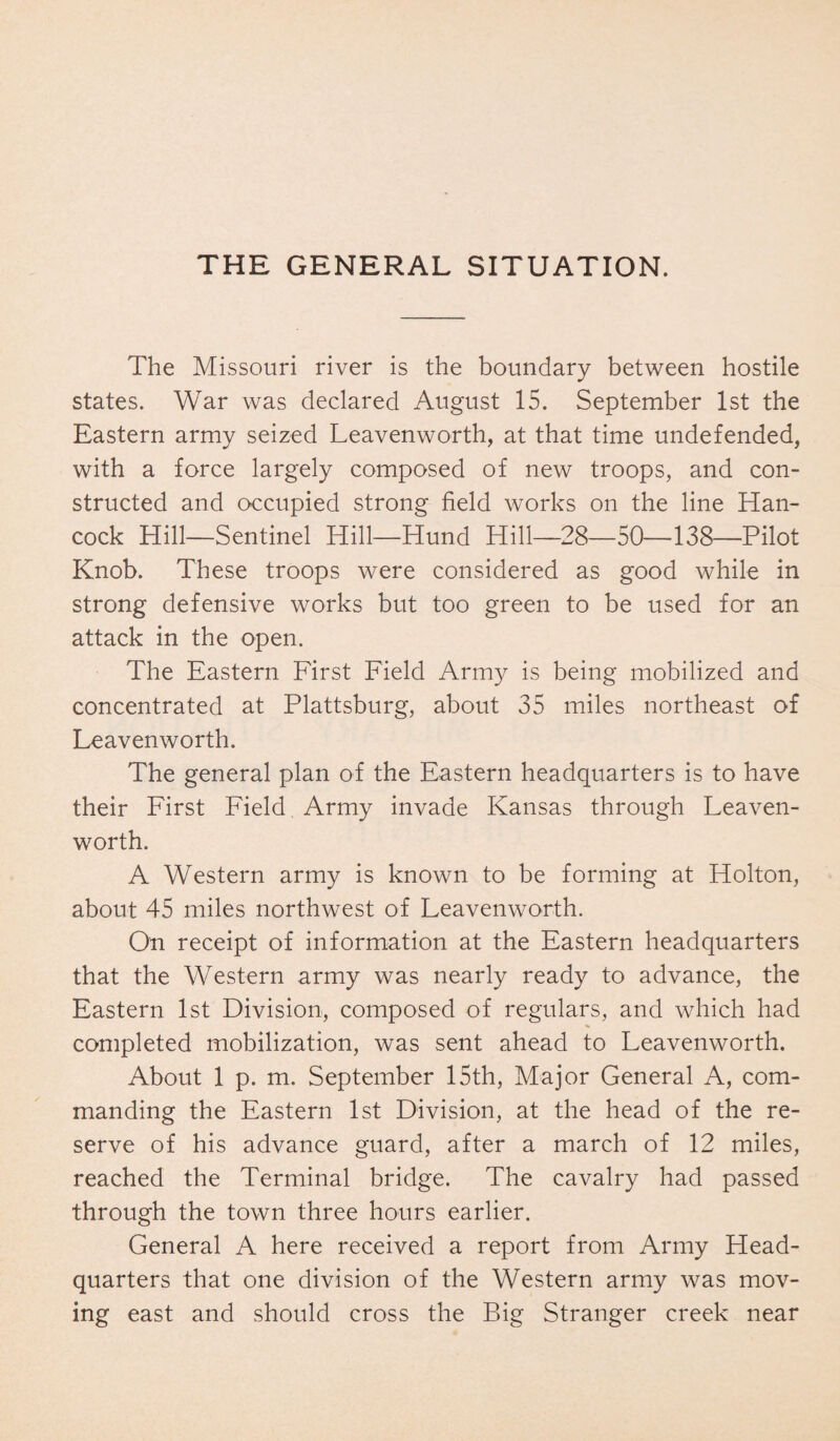 THE GENERAL SITUATION. The Missouri river is the boundary between hostile states. War was declared August 15. September 1st the Eastern army seized Leavenworth, at that time undefended, with a force largely composed of new troops, and con¬ structed and occupied strong field works on the line Han¬ cock Hill—Sentinel Hill—Hund Hill—28—50—138—Pilot Knob. These troops were considered as good while in strong defensive works but too green to be used for an attack in the open. The Eastern First Field Army is being mobilized and concentrated at Plattsburg, about 35 miles northeast of Leavenworth. The general plan of the Eastern headquarters is to have their First Field Army invade Kansas through Leaven¬ worth. A Western army is known to be forming at Holton, about 45 miles northwest of Leavenworth. On receipt of information at the Eastern headquarters that the Western army was nearly ready to advance, the Eastern 1st Division, composed of regulars, and which had completed mobilization, was sent ahead to Leavenworth. About 1 p. m. September 15th, Major General A, com¬ manding the Eastern 1st Division, at the head of the re¬ serve of his advance guard, after a march of 12 miles, reached the Terminal bridge. The cavalry had passed through the town three hours earlier. General A here received a report from Army Head¬ quarters that one division of the Western army was mov¬ ing east and should cross the Big Stranger creek near