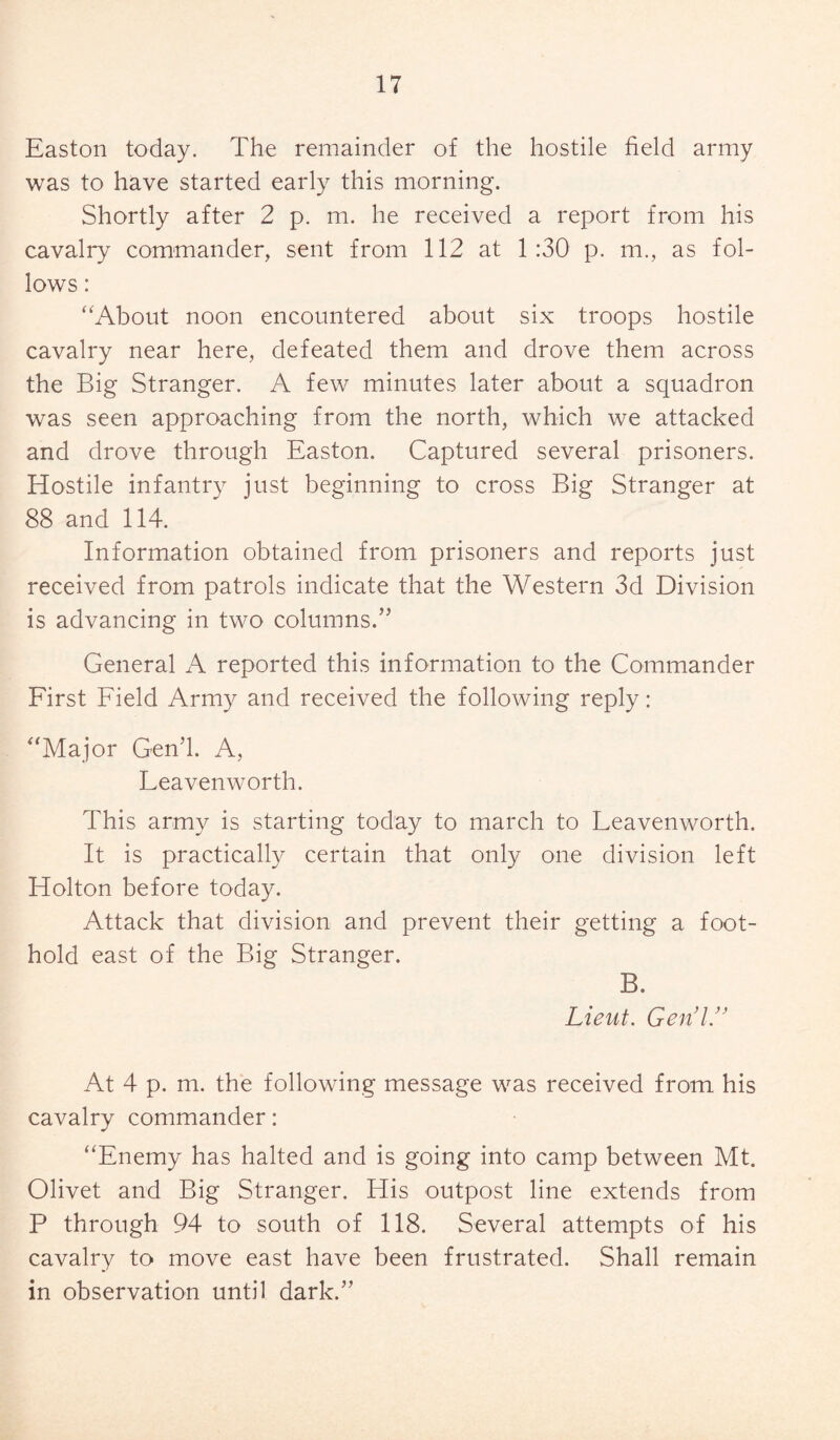 Easton today. The remainder of the hostile field army was to have started early this morning. Shortly after 2 p. m. he received a report from his cavalry commander, sent from 112 at 1:30 p. m., as fol¬ lows : “About noon encountered about six troops hostile cavalry near here, defeated them and drove them across the Big Stranger. A few minutes later about a squadron was seen approaching from the north, which we attacked and drove through Easton. Captured several prisoners. Hostile infantry just beginning to cross Big Stranger at 88 and 114. Information obtained from prisoners and reports just received from patrols indicate that the Western 3d Division is advancing in two columns.” General A reported this information to the Commander First Field Army and received the following reply: “Major Gen’l. A, Leavenworth. This army is starting today to march to Leavenworth. It is practically certain that only one division left Holton before today. Attack that division and prevent their getting a foot¬ hold east of the Big Stranger. B. Lieut. Gen’l/’ At 4 p. m. the following message was received from his cavalry commander: “Enemy has halted and is going into camp between Mt. Olivet and Big Stranger. His outpost line extends from P through 94 to south of 118. Several attempts of his cavalry to move east have been frustrated. Shall remain in observation until dark.”