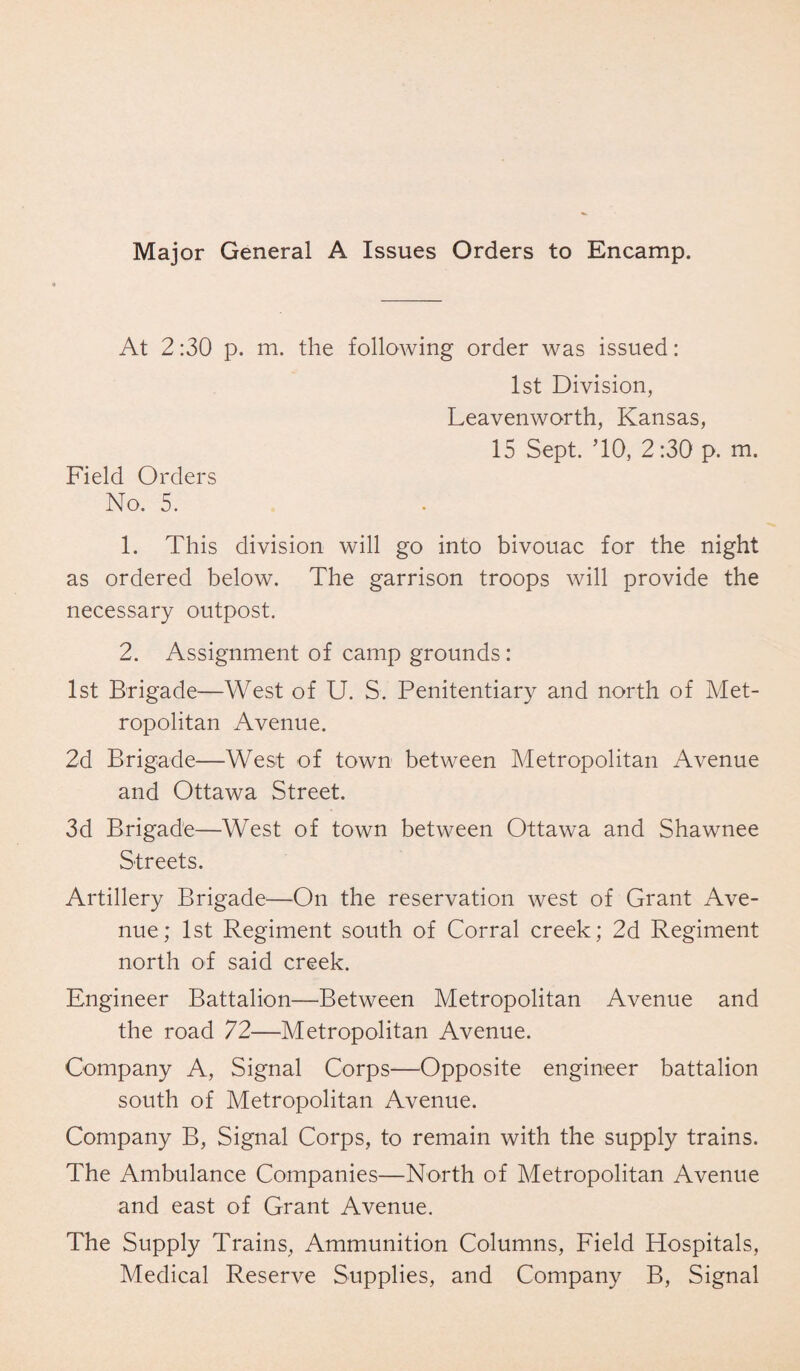 Major General A Issues Orders to Encamp. At 2:30 p. m. the following order was issued: 1st Division, Leavenworth, Kansas, 15 Sept. ’10, 2 :30 p. m. Field Orders No. 5. 1. This division will go into bivouac for the night as ordered below. The garrison troops will provide the necessary outpost. 2. Assignment of camp grounds: 1st Brigade—West of U. S. Penitentiary and north of Met¬ ropolitan Avenue. 2d Brigade—West of town between Metropolitan Avenue and Ottawa Street. 3d Brigade—West of town between Ottawa and Shawnee Streets. Artillery Brigade—On the reservation west of Grant Ave¬ nue; 1st Regiment south of Corral creek; 2d Regiment north of said creek. Engineer Battalion—Between Metropolitan Avenue and the road 72—Metropolitan Avenue. Company A, Signal Corps—Opposite engineer battalion south of Metropolitan Avenue. Company B, Signal Corps, to remain with the supply trains. The Ambulance Companies—North of Metropolitan Avenue and east of Grant Avenue. The Supply Trains, Ammunition Columns, Field Hospitals, Medical Reserve Supplies, and Company B, Signal