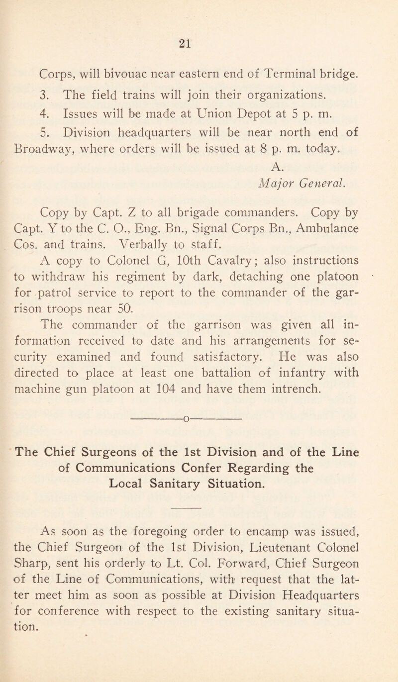 Corps, will bivouac near eastern end of Terminal bridge. 3. The field trains will join their organizations. 4. Issues will be made at Union Depot at 5 p. m. 5. Division headquarters will be near north end of Broadway, where orders will be issued at 8 p. m. today. A. Major General. Copy by Capt. Z to all brigade commanders. Copy by Capt. Y to the C. O., Eng. Bn., Signal Corps Bn., Ambulance Cos. and trains. Verbally to staff. A copy to Colonel G, 10th Cavalry; also instructions to withdraw his regiment by dark, detaching one platoon for patrol service to report to the commander of the gar¬ rison troops near 50. The commander of the garrison was given all in¬ formation received to date and his arrangements for se¬ curity examined and found satisfactory. He was also directed to place at least one battalion of infantry with machine gun platoon at 104 and have them intrench. -—o- The Chief Surgeons of the 1st Division and of the Line of Communications Confer Regarding the Local Sanitary Situation. As soon as the foregoing order to encamp was issued, the Chief Surgeon of the 1st Division, Lieutenant Colonel Sharp, sent his orderly to Lt. Col. Forward, Chief Surgeon of the Line of Communications, with request that the lat¬ ter meet him as soon as possible at Division Headquarters for conference with respect to the existing sanitary situa¬ tion.