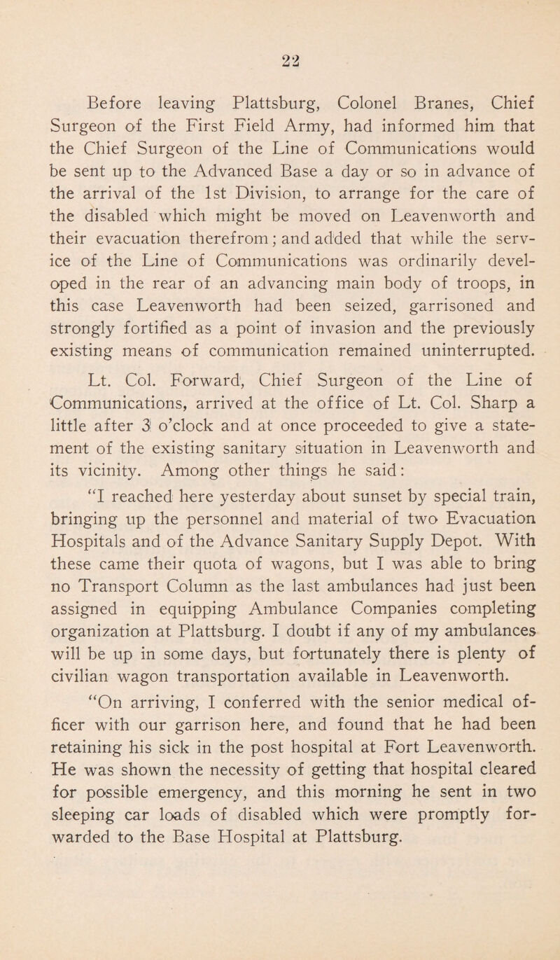 Before leaving Plattsburg, Colonel Branes, Chief Surgeon of the First Field Army, had informed him that the Chief Surgeon of the Line of Communications would be sent up to the Advanced Base a day or so in advance of the arrival of the 1st Division, to arrange for the care of the disabled which might be moved on Leavenworth and their evacuation therefrom; and added that while the serv¬ ice of the Line of Communications was ordinarily devel¬ oped in the rear of an advancing main body of troops, in this case Leavenworth had been seized, garrisoned and strongly fortified as a point of invasion and the previously existing means of communication remained uninterrupted. Lt. Col. Forward, Chief Surgeon of the Line of Communications, arrived at the office of Lt. Col. Sharp a little after 31 o’clock and at once proceeded to give a state¬ ment of the existing sanitary situation in Leavenworth and its vicinity. Among other things he said: “1 reached here yesterday about sunset by special train, bringing up the personnel and material of two Evacuation Hospitals and of the Advance Sanitary Supply Depot. With these came their quota of wagons, but I was able to bring no Transport Column as the last ambulances had just been assigned in equipping Ambulance Companies completing organization at Plattsburg. I doubt if any of my ambulances will be up in some days, but fortunately there is plenty of civilian wagon transportation available in Leavenworth. “On arriving, I conferred with the senior medical of¬ ficer with our garrison here, and found that he had been retaining his sick in the post hospital at Fort Leavenworth. He was shown the necessity of getting that hospital cleared for possible emergency, and this morning he sent in two sleeping car loads of disabled which were promptly for¬ warded to the Base Hospital at Plattsburg.