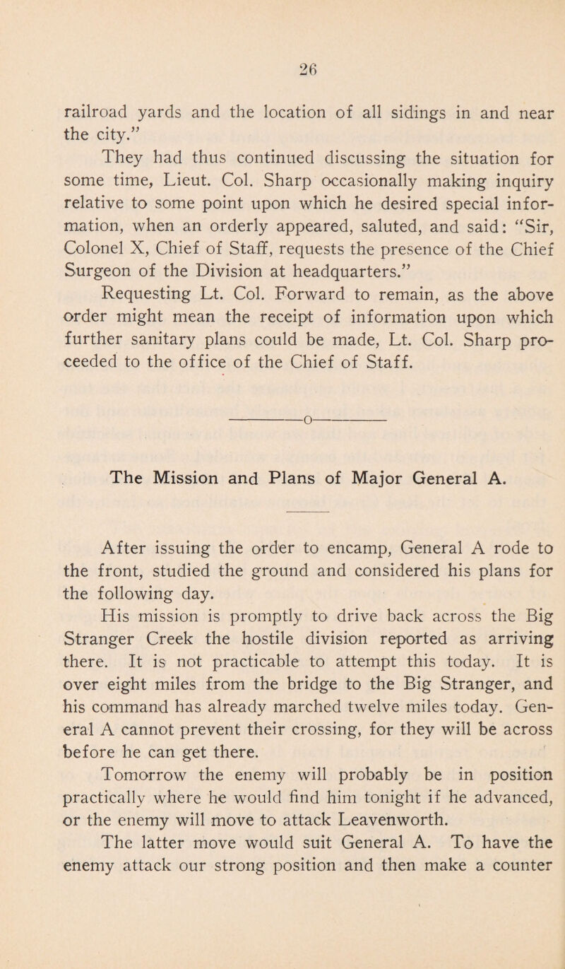 railroad yards and the location of all sidings in and near the city.” They had thus continued discussing the situation for some time, Lieut. Col. Sharp occasionally making inquiry relative to some point upon which he desired special infor¬ mation, when an orderly appeared, saluted, and said: “Sir, Colonel X, Chief of Staff, requests the presence of the Chief Surgeon of the Division at headquarters.” Requesting Lt. Col. Forward to remain, as the above order might mean the receipt of information upon which further sanitary plans could be made, Lt. Col. Sharp pro¬ ceeded to the office of the Chief of Staff. o The Mission and Plans of Major General A. After issuing the order to encamp, General A rode to the front, studied the ground and considered his plans for the following day. His mission is promptly to drive back across the Big Stranger Creek the hostile division reported as arriving there. It is not practicable to attempt this today. It is over eight miles from the bridge to the Big Stranger, and his command has already marched twelve miles today. Gen¬ eral A cannot prevent their crossing, for they will be across before he can get there. Tomorrow the enemy will probably be in position practically where he would find him tonight if he advanced, or the enemy will move to attack Leavenworth. The latter move would suit General A. To have the enemy attack our strong position and then make a counter