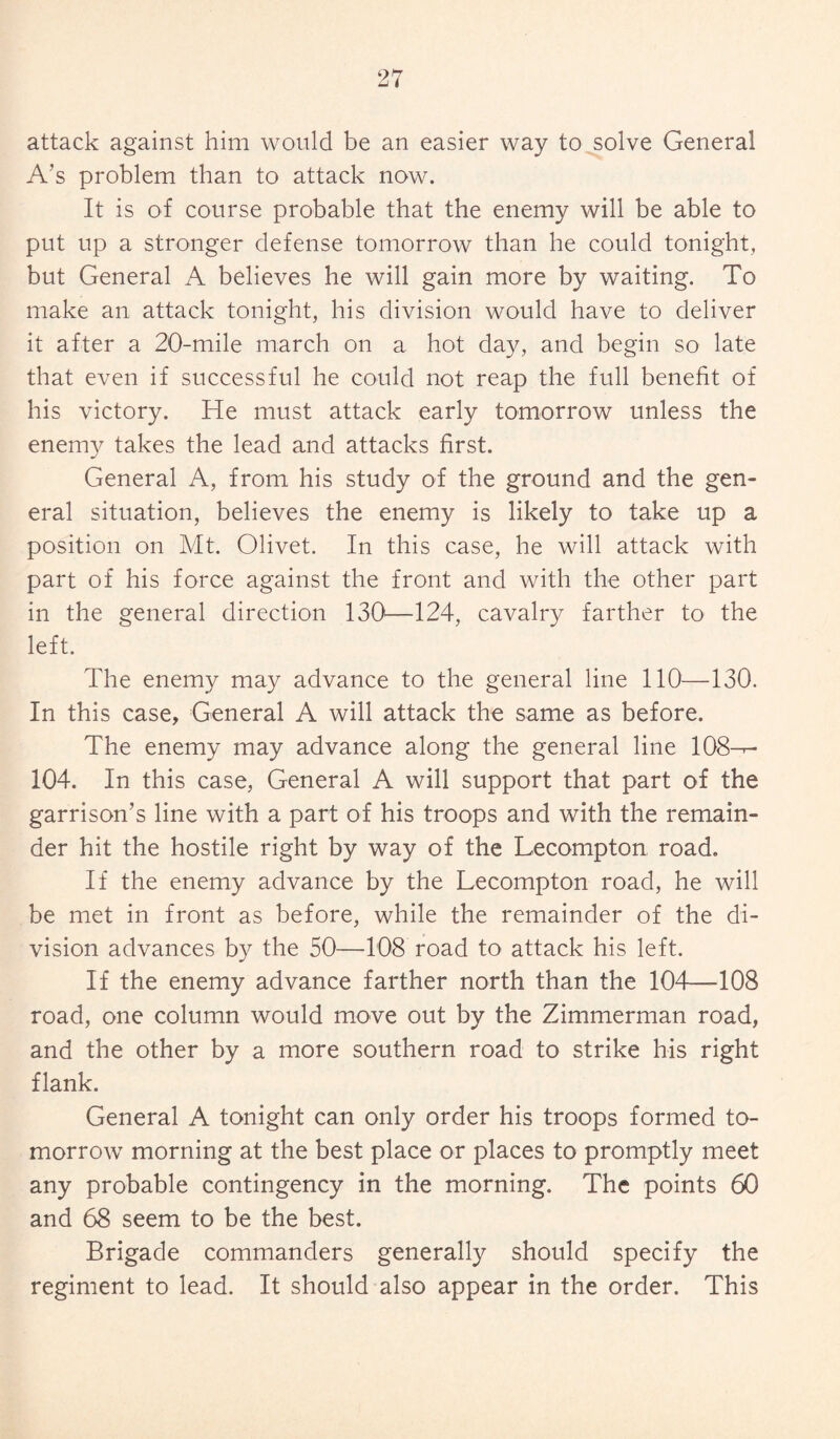 attack against him would be an easier way to solve General A’s problem than to attack now. It is of course probable that the enemy will be able to put up a stronger defense tomorrow than he could tonight, but General A believes he will gain more by waiting. To make an attack tonight, his division would have to deliver it after a 20-mile march on a hot day, and begin so late that even if successful he could not reap the full benefit of his victory. He must attack early tomorrow unless the enemy takes the lead and attacks first. General A, from his study of the ground and the gen¬ eral situation, believes the enemy is likely to take up a position on Mt. Olivet. In this case, he will attack with part of his force against the front and with the other part in the general direction 130—124, cavalry farther to the left. The enemy may advance to the general line 110—130. In this case, General A will attack the same as before. The enemy may advance along the general line 108-r- 104. In this case, General A will support that part of the garrison’s line with a part of his troops and with the remain¬ der hit the hostile right by way of the Lecompton road. If the enemy advance by the Lecompton road, he will be met in front as before, while the remainder of the di¬ vision advances by the 50—108 road to attack his left. If the enemy advance farther north than the 104—-108 road, one column would move out by the Zimmerman road, and the other by a more southern road to strike his right flank. General A tonight can only order his troops formed to¬ morrow morning at the best place or places to promptly meet any probable contingency in the morning. The points 60 and 68 seem to be the best. Brigade commanders generally should specify the regiment to lead. It should also appear in the order. This