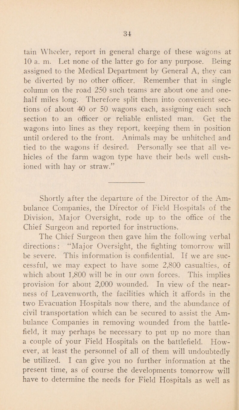 tain Wheeler, report in general charge of these wagons at 10 a. m. Let none of the latter go for any purpose. Being assigned to the Medical Department by General A, they can be diverted by no other officer. Remember that in single column on the road 250 such teams are about one and one- half miles long. Therefore split them into convenient sec¬ tions of about 40 or 50 wagons each, assigning each such section to an officer or reliable enlisted man. Get the wagons into lines as they report, keeping them in position until ordered to the front. Animals may be unhitched and tied to the wagons if desired. Personally see that all ve¬ hicles of the farm wagon type have their beds well cush¬ ioned with hay or straw.” Shortly after the departure of the Director of the Am¬ bulance Companies, the Director of Field Hospitals of the Division, Major Oversight, rode up to the office of the Chief Surgeon and reported for instructions. The Chief Surgeon then gave him the following verbal directions: “Major Oversight, the fighting tomorrow will be severe. This information is confidential. If we are suc¬ cessful, we may expect to have some 2,800 casualties, of which about 1,800 will be in our own forces. This implies provision for about 2,000 wounded. In view of the near¬ ness of Leavenworth, the facilities which it affords in the two Evacuation Hospitals now there, and the abundance of civil transportation which can be secured to assist the Am¬ bulance Companies in removing wounded from the battle¬ field, it may perhaps be necessary to put up no more than a couple of your Field Hospitals on the battlefield. How¬ ever, at least the personnel of all of them will undoubtedly be utilized. I can give you no further information at the present time, as of course the developments tomorrow will have to determine the needs for Field Hospitals as well as