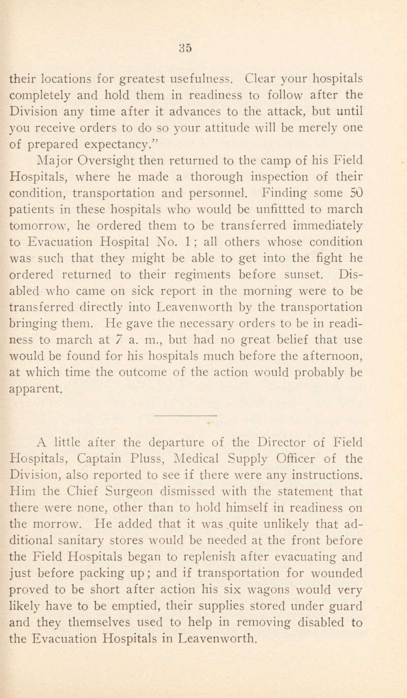 their locations for greatest usefulness. Clear your hospitals completely and hold them in readiness to follow after the Division any time after it advances to the attack, but until you receive orders to do so your attitude will be merely one of prepared expectancy.” Major Oversight then returned to the camp of his Field Hospitals, where he made a thorough inspection of their condition, transportation and personnel. Finding some 50 patients in these hospitals who would be unfittted to march tomorrow, he ordered them to be transferred immediately to Evacuation Hospital No. 1; all others whose condition was such that they might be able to get into the fight he ordered returned to their regiments before sunset. Dis¬ abled who came on sick report in the morning were to be transferred directly into Leavenworth by the transportation bringing them. He gave the necessary orders to be in readi¬ ness to march at 7 a. m., but had no great belief that use would be found for his hospitals much before the afternoon, at which time the outcome of the action would probably be apparent. A little after the departure of the Director of Field Hospitals, Captain Pluss, Medical Supply Officer of the Division, also reported to see if there were any instructions. Him the Chief Surgeon dismissed with the statement that there were none, other than to hold himself in readiness on the morrow. He added that it was .quite unlikely that ad¬ ditional sanitary stores would be needed at the front before the Field Hospitals began to replenish after evacuating and just before packing up; and if transportation for wounded proved to be short after action his six wagons would very likely have to be emptied, their supplies stored under guard and they themselves used to help in removing disabled to the Evacuation Hospitals in Leavenworth.