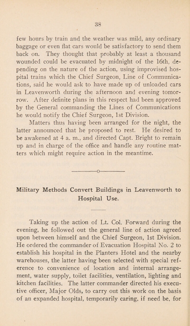 few hours by train and the weather was mild, any ordinary baggage or even flat cars would be satisfactory to send them back on. They thought that probably at least a thousand wounded could be evacuated by midnight of the 16th, de¬ pending on the nature of the action, using improvised hos¬ pital trains which the Chief Surgeon, Line of Communica¬ tions, said he would ask to have made up of unloaded cars in Leavenworth during the afternoon and evening tomor¬ row. After definite plans in this respect had been approved by the General commanding the Lines of Communications he would notify the Chief Surgeon, 1st Division. Matters thus having been arranged for the night, the latter announced that he proposed to rest. He desired to be awakened at 4 a. m., and directed Capt. Bright to remain up and in charge of the office and handle any routine mat¬ ters which might require action in the meantime. -o- Military Methods Convert Buildings in Leavenworth to Hospital Use. Taking up the action of Lt. Col. Forward during the evening, he followed out the general line of action agreed upon between himself and the Chief Surgeon, 1st Division. He ordered the commander of Evacuation Hospital No. 2 to establish his hospital in the Planters Hotel and the nearby warehouses, the latter having been selected with special ref¬ erence to convenience of location and internal arrange¬ ment, water supply, toilet facilities, ventilation, lighting and kitchen facilities. The latter commander directed his execu¬ tive officer, Major Olds, to carry out this work on the basis of an expanded hospital, temporarily caring, if need be, for