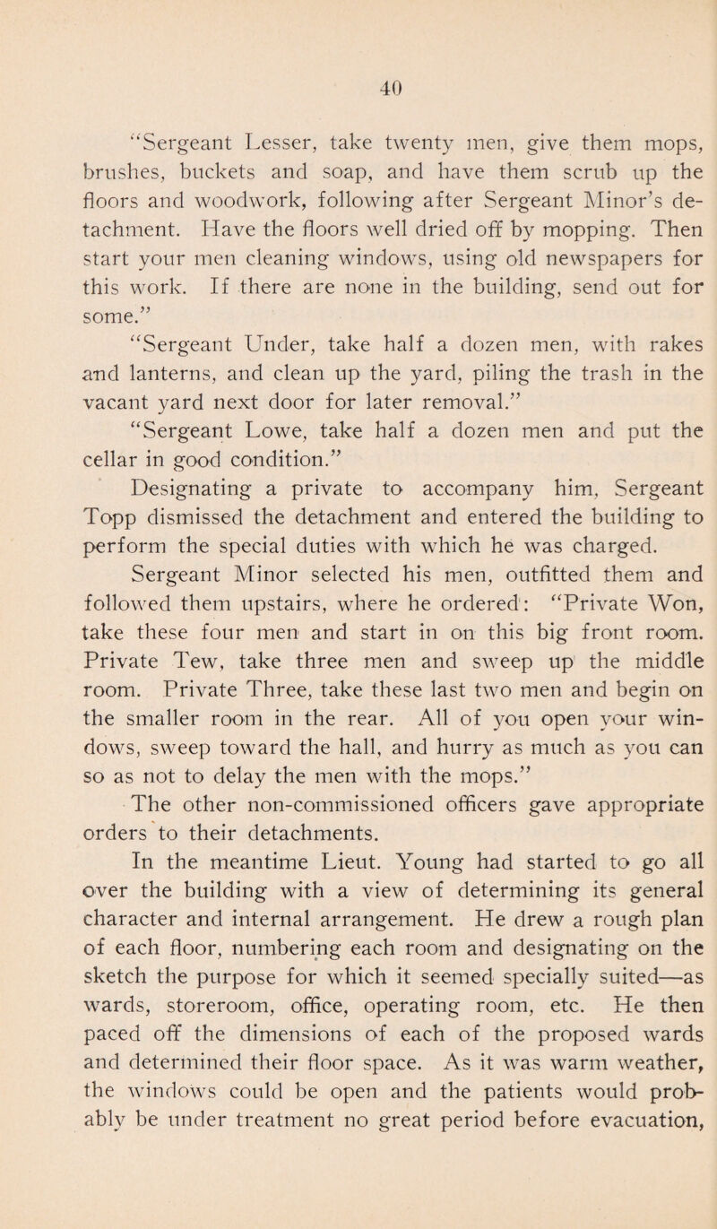“Sergeant Lesser, take twenty men, give them mops, brushes, buckets and soap, and have them scrub up the floors and woodwork, following after Sergeant Minor's de¬ tachment. Have the floors well dried off by mopping. Then start your men cleaning windows, using old newspapers for this work. If there are none in the building, send out for some.” Sergeant Under, take half a dozen men, with rakes and lanterns, and clean up the yard, piling the trash in the vacant yard next door for later removal.” Sergeant Lowe, take half a dozen men and put the cellar in good condition.” Designating a private to accompany him, Sergeant Topp dismissed the detachment and entered the building to perform the special duties with which he was charged. Sergeant Minor selected his men, outfitted them and followed them upstairs, where he ordered : Private Won, take these four men and start in on this big front room. Private Tew, take three men and sweep up the middle room. Private Three, take these last two men and begin on the smaller room in the rear. All of you open your win¬ dows, sweep toward the hall, and hurry as much as you can so as not to delay the men with the mops.” The other non-commissioned officers gave appropriate orders to their detachments. In the meantime Lieut. Young had started to go all over the building with a view of determining its general character and internal arrangement. He drew a rough plan of each floor, numbering each room and designating on the sketch the purpose for which it seemed specially suited—as wards, storeroom, office, operating room, etc. He then paced off the dimensions of each of the proposed wards and determined their floor space. As it was warm weather, the windows could be open and the patients would prob¬ ably be under treatment no great period before evacuation,