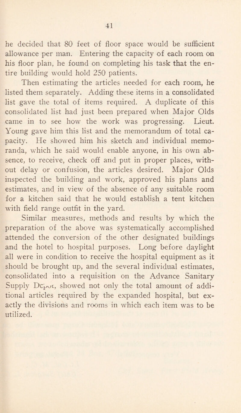 he decided that 80 feet of floor space would be sufficient allowance per man. Entering the capacity of each room on his floor plan, he found on completing his task that the en¬ tire building would hold 250 patients. Then estimating the articles needed for each room, he listed them separately. Adding these items in a consolidated list gave the total of items required. A duplicate of this consolidated list had just been prepared when Major Olds came in to see how the work was progressing. Lieut. Young gave him this list and the memorandum of total ca¬ pacity. He showed him his sketch and individual memo¬ randa, which he said would enable anyone, in his own ab¬ sence, to receive, check off and put in proper places, with¬ out delay or confusion, the articles desired. Major Olds inspected the building and work, approved his plans and estimates, and in view of the absence of any suitable room for a kitchen said that he would establish a tent kitchen with field range outfit in the yard. Similar measures, methods and results by which the preparation of the above was systematically accomplished attended the conversion of the other designated buildings and the hotel to hospital purposes. Long before daylight all were in condition to receive the hospital equipment as it should be brought up, and the several individual estimates, consolidated into a requisition on the Advance Sanitary Supply Depot, showed not only the total amount of addi¬ tional articles required by the expanded hospital, but ex¬ actly the divisions and rooms in which each item was to be utilized.