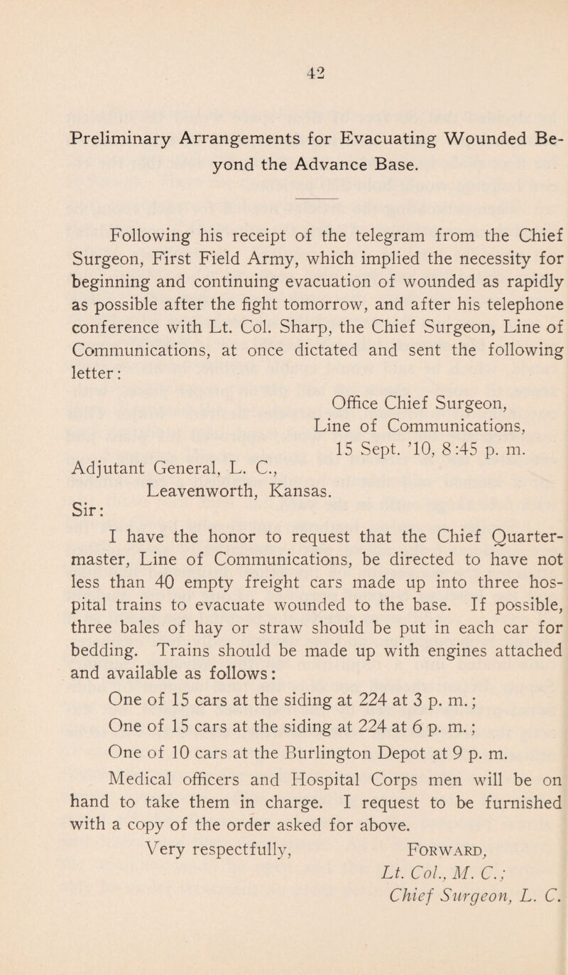 Preliminary Arrangements for Evacuating Wounded Be¬ yond the Advance Base. Following his receipt of the telegram from the Chief Surgeon, First Field Army, which implied the necessity for beginning and continuing evacuation of wounded as rapidly as possible after the fight tomorrow, and after his telephone conference with Lt. Col. Sharp, the Chief Surgeon, Line of Communications, at once dictated and sent the following letter: Office Chief Surgeon, Line of Communications, 15 Sept. ’10, 8:45 p. m. Adjutant General, L. C., Leavenworth, Kansas. Sir: I have the honor to request that the Chief Quarter¬ master, Line of Communications, be directed to have not less than 40 empty freight cars made up into three hos¬ pital trains to evacuate wounded to the base. If possible, three bales of hay or straw should be put in each car for bedding. Trains should be made up with engines attached and available as follows: One of 15 cars at the siding at 224 at 3 p. m.; One of 15 cars at the siding at 224 at 6 p. m. ; One of 10 cars at the Burlington Depot at 9 p. m. Medical officers and Hospital Corps men will be on hand to take them in charge. I request to be furnished with a copy of the order asked for above. Very respectfully, Forward, Lt. Col, M. C.; Chief Surgeon, L. C.