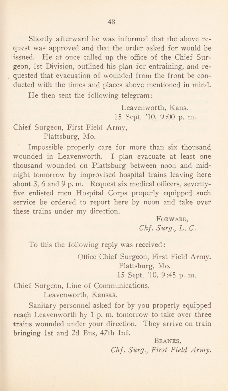 Shortly afterward he was informed that the above re¬ quest was approved and that the order asked for would be issued. He at once called up the office of the Chief Sur¬ geon, 1st Division, outlined his plan for entraining, and re- , quested that evacuation of wounded from the front be con¬ ducted with the times and places above mentioned in mind. He then sent the following telegram: Leavenworth, Kans. 15 Sept. ’10, 9:00 p. m. Chief Surgeon, First Field Army, Plattsburg, Mo. Impossible properly care for more than six thousand wounded in Leavenworth. I plan evacuate at least one thousand wounded on Plattsburg between noon and mid¬ night tomorrow by improvised hospital trains leaving here about 3, 6 and 9 p. m. Request six medical officers, seventy- five enlisted men Hospital Corps properly equipped such service be ordered to report here by noon and take over these trains under my direction. Forward, Chf. Surg., L. C. To this the following reply was received: Office Chief Surgeon, First Field Army. Plattsburg, Mo. 15 Sept. TO, 9:45 p. m. Chief Surgeon, Line of Communications, Leavenworth, Kansas. Sanitary personnel asked for by you properly equipped reach Leavenworth by 1 p. m. tomorrow to take over three trains wounded under your direction. They arrive on train bringing 1st and 2d Bns, 47th Inf, Branes, Chf. Surg., First Field Army.