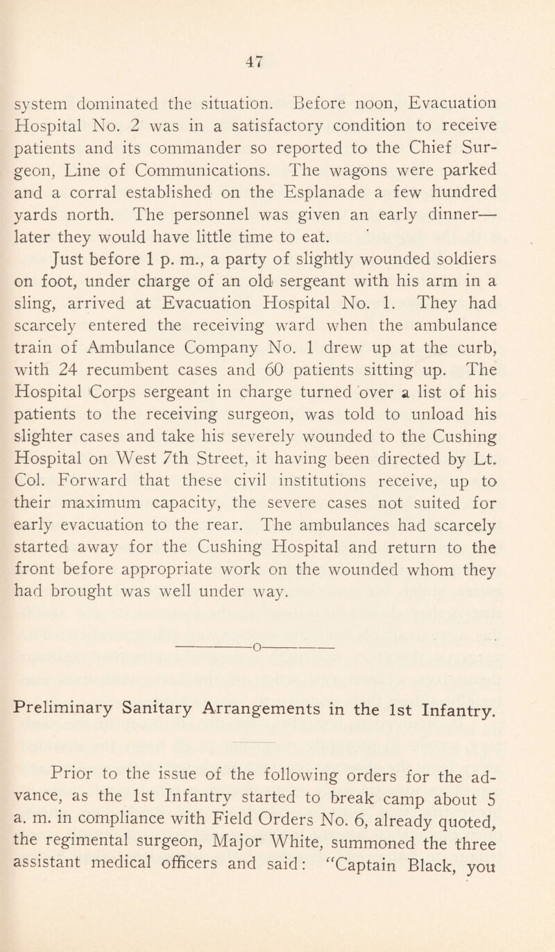 system dominated the situation. Before noon, Evacuation Hospital No. 2 was in a satisfactory condition to receive patients and its commander so reported to the Chief Sur¬ geon, Line of Communications. The wagons were parked and a corral established on the Esplanade a few hundred yards north. The personnel was given an early dinner- later they would have little time to eat. Just before 1 p, m., a party of slightly wounded soldiers on foot, under charge of an old sergeant with his arm in a sling, arrived at Evacuation Hospital No. 1. They had scarcely entered the receiving ward when the ambulance train of Ambulance Company No. 1 drew up at the curb, with 24 recumbent cases and 60 patients sitting up. The Hospital Corps sergeant in charge turned over a list of his patients to the receiving surgeon, was told to unload his slighter cases and take his severely wounded to the Cushing Hospital on West 7th Street, it having been directed by Lt. Col. Forward that these civil institutions receive, up to their maximum capacity, the severe cases not suited for early evacuation to the rear. The ambulances had scarcely started away for the Cushing Hospital and return to the front before appropriate work on the wounded whom they had brought was well under way. o Preliminary Sanitary Arrangements in the 1st Infantry. Prior to the issue of the following orders for the ad¬ vance, as the 1st Infantry started to break camp about 5 a. m. in compliance with Field Orders No. 6, already quoted, the regimental surgeon, Major White, summoned the three assistant medical officers and said: “Captain Black, you