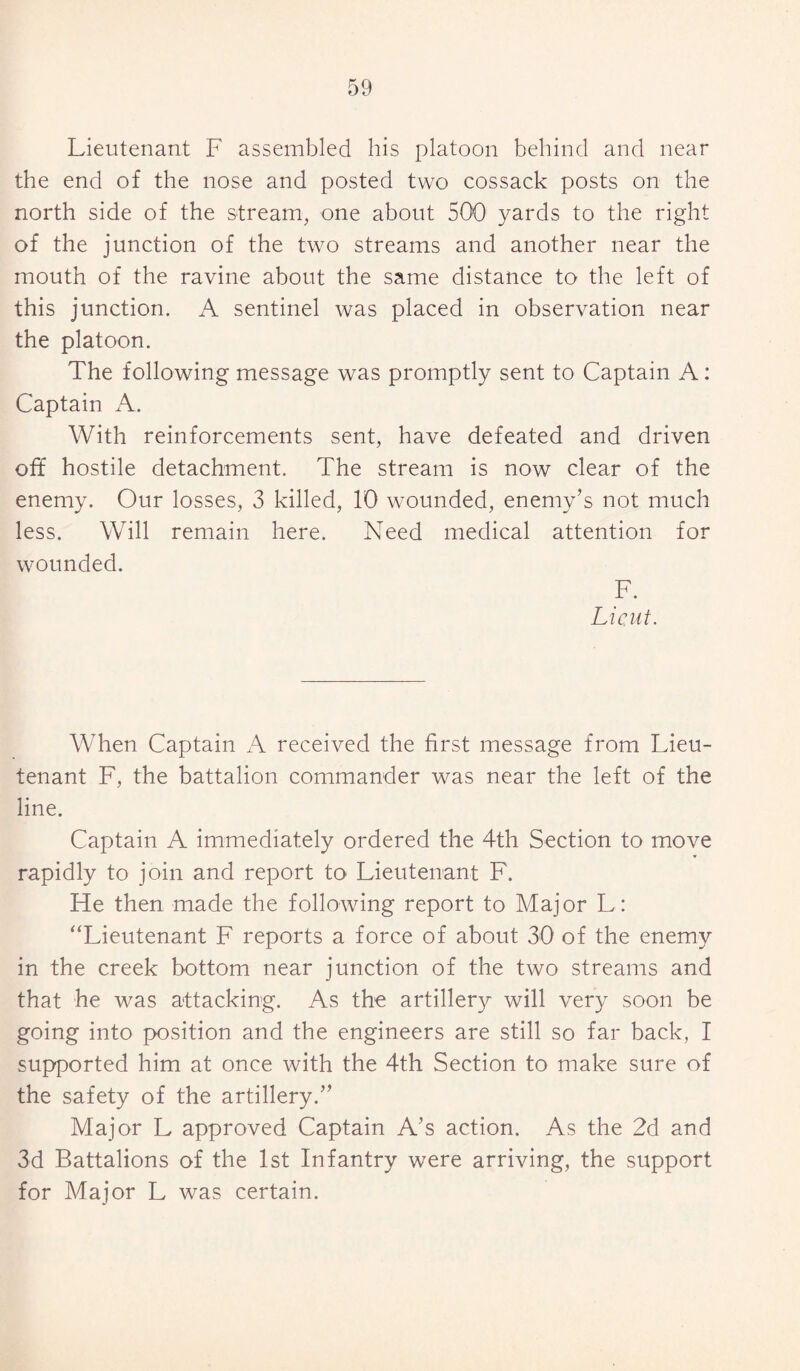 Lieutenant F assembled his platoon behind and near the end of the nose and posted two cossack posts on the north side of the stream, one about 500 yards to the right of the junction of the two streams and another near the mouth of the ravine about the same distance to the left of this junction. A sentinel was placed in observation near the platoon. The following message was promptly sent to Captain A: Captain A. With reinforcements sent, have defeated and driven off hostile detachment. The stream is now clear of the enemy. Our losses, 3 killed, 10 w-ounded, enemy’s not much less. Will remain here. Need medical attention for wounded. F. Lieut. When Captain A received the first message from Lieu¬ tenant F, the battalion commander was near the left of the line. Captain A immediately ordered the 4th Section to move rapidly to join and report to Lieutenant F. He then made the following report to Major L: “Lieutenant F reports a force of about 30 of the enemy in the creek bottom near junction of the two streams and that he was attacking. As the artillery will very soon be going into position and the engineers are still so far back, I supported him at once with the 4th Section to make sure of the safety of the artillery.” Major L approved Captain A’s action. As the 2d and 3d Battalions of the 1st Infantry were arriving, the support for Major L was certain.