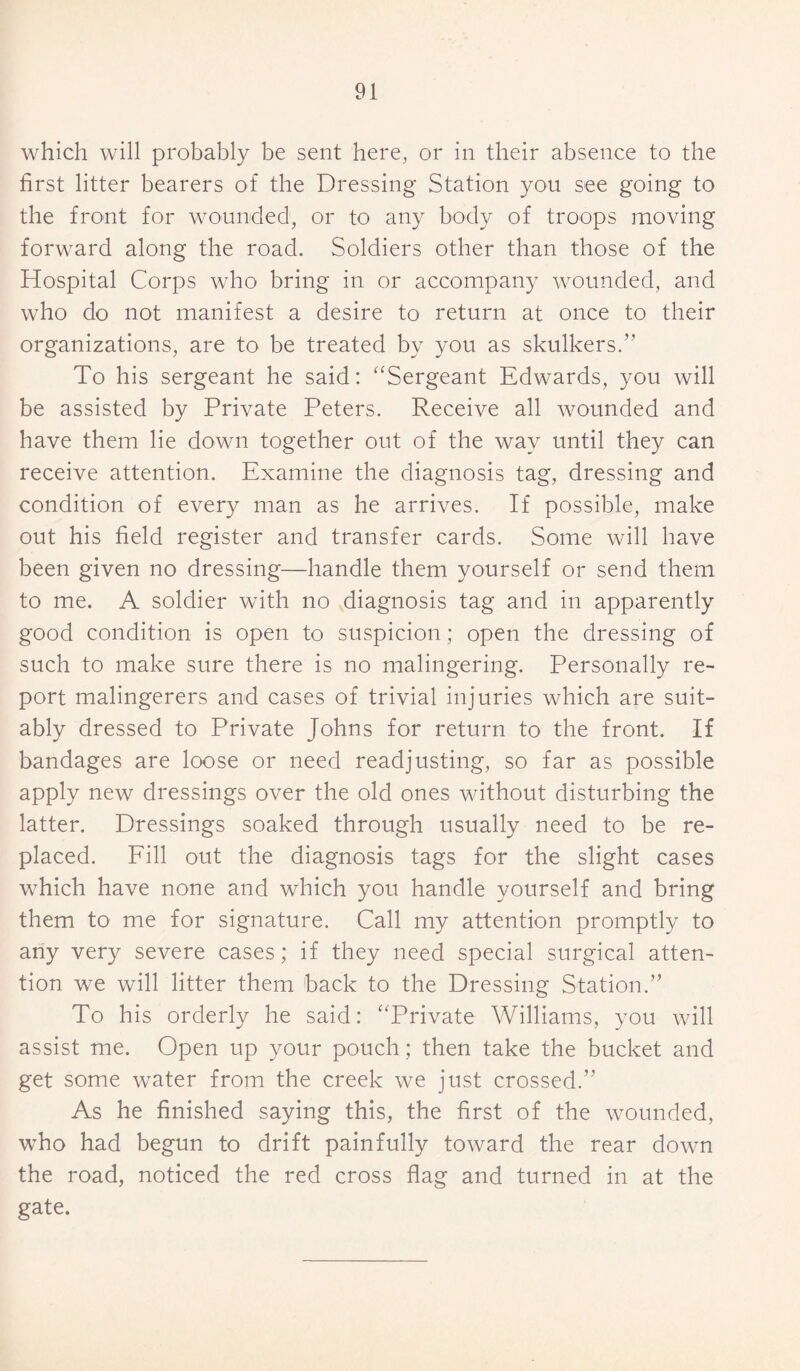 which will probably be sent here, or in their absence to the first litter bearers of the Dressing Station you see going to the front for wounded, or to any body of troops moving forward along the road. Soldiers other than those of the Hospital Corps who bring in or accompany wounded, and who do not manifest a desire to return at once to their organizations, are to be treated by you as skulkers.” To his sergeant he said: “Sergeant Edwards, you will be assisted by Private Peters. Receive all wounded and have them lie down together out of the way until they can receive attention. Examine the diagnosis tag, dressing and condition of every man as he arrives. If possible, make out his field register and transfer cards. Some will have been given no dressing—handle them yourself or send them to me. A soldier with no diagnosis tag and in apparently good condition is open to suspicion; open the dressing of such to make sure there is no malingering. Personally re¬ port malingerers and cases of trivial injuries which are suit¬ ably dressed to Private Johns for return to the front. If bandages are loose or need readjusting, so far as possible apply new dressings over the old ones without disturbing the latter. Dressings soaked through usually need to be re¬ placed. Fill out the diagnosis tags for the slight cases which have none and which you handle yourself and bring them to me for signature. Call my attention promptly to any very severe cases; if they need special surgical atten¬ tion we will litter them back to the Dressing Station.” To his orderly he said: “Private Williams, you will assist me. Open up your pouch; then take the bucket and get some water from the creek we just crossed.” As he finished saying this, the first of the wounded, who had begun to drift painfully toward the rear down the road, noticed the red cross flag and turned in at the gate.