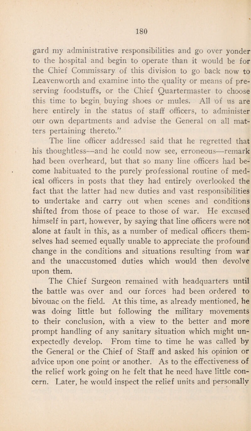 gard my administrative responsibilities and go over yonder to the hospital and begin to operate than it would be for the Chief Commissary of this division to go back now to Leavenworth and examine into the quality or means of pre¬ serving foodstuffs, or the Chief Quartermaster to choose this time to begin buying shoes or mules. All of us are here entirely in the status of staff officers, to administer our own departments and advise the General on all mat¬ ters pertaining thereto.” The line officer addressed said that he regretted that his thoughtless—and he could now see, erroneous—remark had been overheard, but that so many line officers had be¬ come habituated to the purely professional routine of med¬ ical officers in posts that they had entirely overlooked the fact that the latter had new duties and vast responsibilities to undertake and carry out when scenes and conditions shifted from those of peace to those of war. He excused himself in part, however, by saying that line officers were not alone at fault in this, as a number of medical officers them¬ selves had seemed equally unable ha appreciate the profound change in the conditions and situations resulting from war and the unaccustomed duties which would then devolve upon them. The Chief Surgeon remained with headquarters until the battle was over and our forces had been ordered to bivouac on the field. At this time, as already mentioned, he was doing little but following the military movements to their conclusion, with a view to the better and more prompt handling of any sanitary situation which might un¬ expectedly develop. From time to time he was called by the General or the Chief of Staff and asked his opinion or advice upon one point or another. As to the effectiveness of the relief work going on he felt that he need have little con¬ cern. Later, he would inspect the relief units and personally