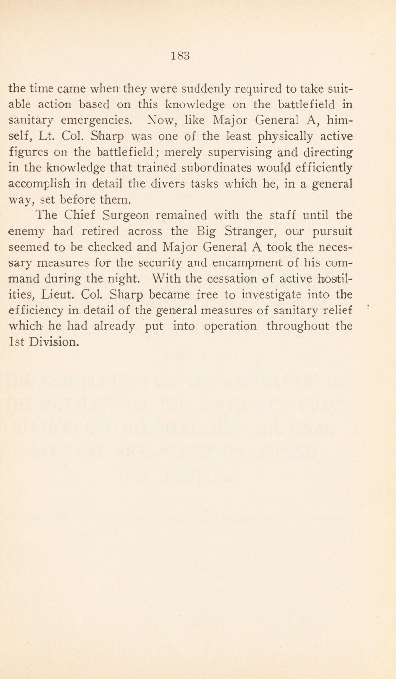 the time came when they were suddenly required to take suit¬ able action based on this knowledge on the battlefield in sanitary emergencies. Now, like Major General A, him¬ self, Lt. Col. Sharp was one of the least physically active figures on the battlefield; merely supervising and directing in the knowledge that trained subordinates would efficiently accomplish in detail the divers tasks which he, in a general way, set before them. The Chief Surgeon remained with the staff until the enemy had retired across the Big Stranger, our pursuit seemed to be checked and Major General A took the neces¬ sary measures for the security and encampment of his com¬ mand during the night. With the cessation of active hostil¬ ities, Lieut. Col. Sharp became free to investigate into the efficiency in detail of the general measures of sanitary relief which he had already put into operation throughout the 1st Division.