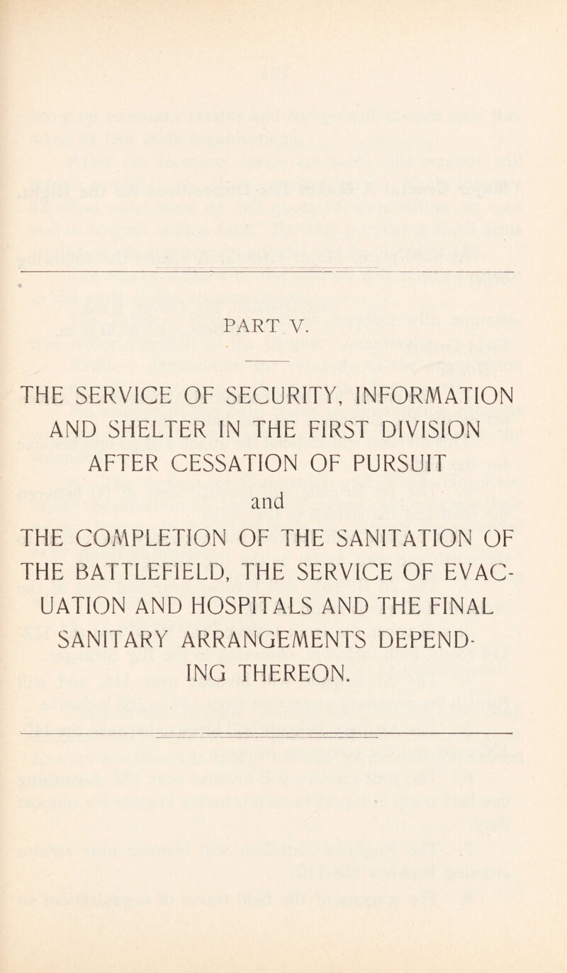 PART V. THE SERVICE OF SECURITY, INFORMATION AND SHELTER IN THE FIRST DIVISION AFTER CESSATION OF PURSUIT and THE COMPLETION OF THE SANITATION OF THE BATTLEFIELD, THE SERVICE OF EVAC¬ UATION AND HOSPITALS AND THE FINAL SANITARY ARRANGEMENTS DEPEND¬ ING THEREON.