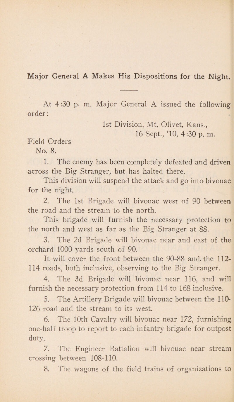 Major General A Makes His Dispositions for the Night. At 4:30 p. m. Major General A issued the following order: 1st Division, Mt. Olivet, Kans., 16 Sept., ’10, 4:30 p. m. Field Orders No. 8. 1. The enemy has been completely defeated and driven across the Big Stranger, but has halted there. This division will suspend the attack and go into bivouac for the night. 2. The 1st Brigade will bivouac west of 90 between the road and the stream to the north. This brigade will furnish the necessary protection to the north and west as far as the Big Stranger at 88. 3. The 2d Brigade will bivouac near and east of the orchard 1000 yards south of 90. It will cover the front between the 90-88 and. the 112- 114 roads, both inclusive, observing to the Big Stranger. 4. The 3d Brigade will bivouac near 116, and will furnish the necessary protection from 114 to 168 inclusive. 5. The Artillery Brigade will bivouac between the 110- 126 road and the stream to its west. 6. The 10th Cavalry will bivouac near 172, furnishing one-half troop to report to each infantry brigade for outpost duty. 7. The Engineer Battalion will bivouac near stream crossing between 108-110. 8. The wagons of the field trains of organizations to