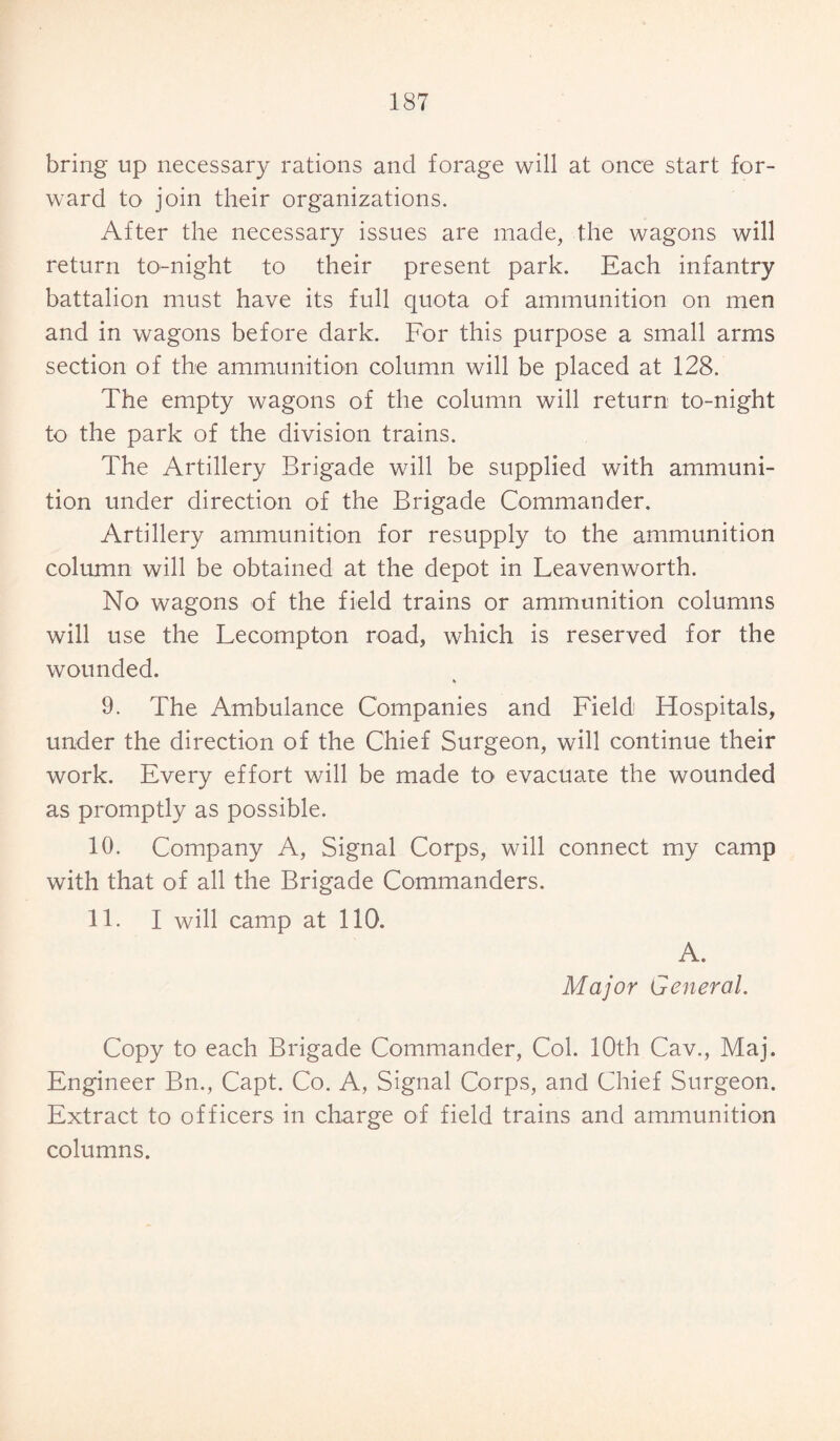 bring up necessary rations and forage will at once start for¬ ward to join their organizations. After the necessary issues are made, the wagons will return to-night to their present park. Each infantry battalion must have its full quota of ammunition on men and in wagons before dark. For this purpose a small arms section of the ammunition column will be placed at 128. The empty wagons of the column will return to-night to the park of the division trains. The Artillery Brigade will be supplied with ammuni¬ tion under direction of the Brigade Commander. Artillery ammunition for resupply to the ammunition column will be obtained at the depot in Leavenworth. No wagons of the field trains or ammunition columns will use the Lecompton road, which is reserved for the wounded. » 9. The Ambulance Companies and Field Hospitals, under the direction of the Chief Surgeon, will continue their work. Every effort will be made to evacuate the wounded as promptly as possible. 10. Company A, Signal Corps, will connect my camp with that of all the Brigade Commanders. 11. I will camp at 110. A. Major General. Copy to each Brigade Commander, Col. 10th Cav., Maj. Engineer Bn., Capt. Co. A, Signal Corps, and Chief Surgeon. Extract to officers in charge of field trains and ammunition columns.