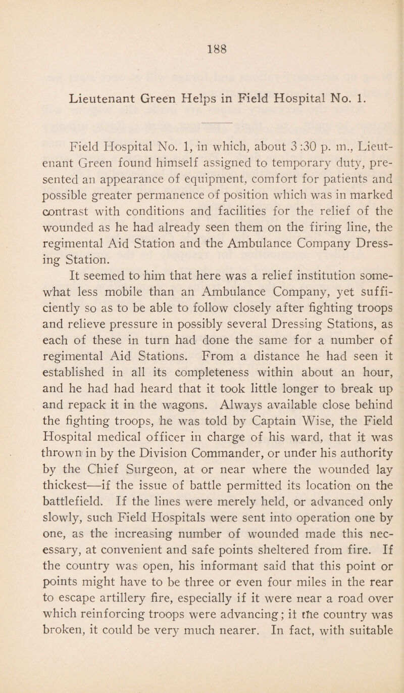 Lieutenant Green Helps in Field Hospital No. 1. Field Hospital No. 1, in which, about 3 :30 p. m., Lieut¬ enant Green found himself assigned to temporary duty, pre¬ sented an appearance of equipment, comfort for patients and possible greater permanence of position which was in marked contrast with conditions and facilities for the relief of the wounded as he had already seen them on the firing line, the regimental Aid Station and the Ambulance Company Dress¬ ing Station. It seemed to him that here was a relief institution some¬ what less mobile than an Ambulance Company, yet suffi¬ ciently so as to be able to follow closely after fighting troops and relieve pressure in possibly several Dressing Stations, as each of these in turn had done the same for a number of regimental Aid Stations. From a distance he had seen it established in all its completeness within about an hour, and he had had heard that it took little longer to break up and repack it in the wagons. Always available close behind the fighting troops, he was told by Captain Wise, the Field Hospital medical officer in charge of his ward, that it was thrown in by the Division Commander, or under his authority by the Chief Surgeon, at or near where the wounded lay thickest—if the issue of battle permitted its location on the battlefield. If the lines were merely held, or advanced only slowly, such Field Hospitals were sent into operation one by one, as the increasing number of wounded made this nec¬ essary, at convenient and safe points sheltered from fire. If the country was open, his informant said that this point or points might have to be three or even four miles in the rear to escape artillery fire, especially if it were near a road over which reinforcing troops were advancing; it the country was broken, it could be very much nearer. In fact, with suitable