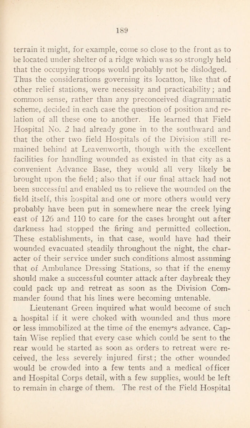 terrain it might, for example, come so close to the front as to be located under shelter of a ridge which was so strongly held that the occupying troops would probably not be dislodged. Thus the considerations governing its location, like that of other relief stations, were necessity and practicability; and common sense, rather than any preconceived diagrammatic scheme, decided in each case the question of position and re¬ lation of all these one to another. He learned that Field Hospital No. 2 had already gone in to the southward and that the other two field Hospitals of the Division still re¬ mained behind at Leavenworth, though with the excellent facilities for handling wounded as existed in that city as a convenient Advance Base, they would all very likely be brought upon the field; also that if our final attack had not been successful and enabled us to relieve the wounded on the field itself, this hospital and one or more others would very probably have been put in somewhere near the creek lying east of 126 and 110 to care for the cases brought out after darkness had stopped the firing and permitted collection. These establishments, in that case, would have had their wounded evacuated steadily throughout the night, the char¬ acter of their service under such conditions almost assuming that of Ambulance Dressing Stations, so that if the enemy should make a successful counter attack after daybreak they could pack up and retreat as soon as the Division Com¬ mander found that his lines were becoming untenable. Lieutenant Green inquired what would become of such a hospital if it were choked with wounded and thus more or less immobilized at the time of the enemy’s advance. Cap¬ tain Wise replied that every case which could be sent to the rear would be started as soon as orders to retreat were re¬ ceived, the less severely injured first; the other wounded would be crowded into a few tents and a medical officer and Hospital Corps detail, with a few supplies, would be left to remain in charge of them. The rest of the Field Hospital