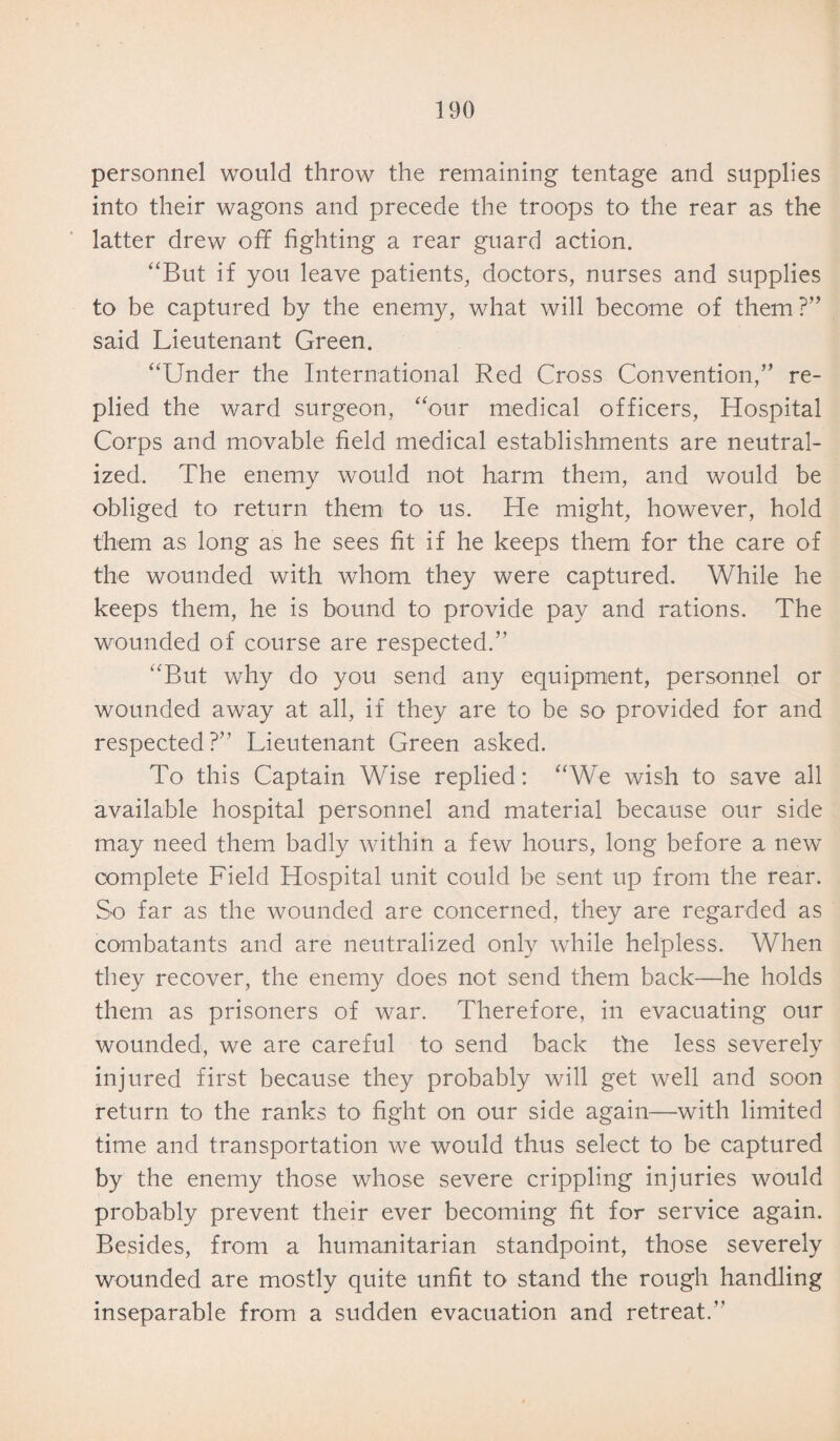 personnel would throw the remaining- tentage and supplies into their wagons and precede the troops to the rear as the latter drew off fighting a rear guard action. “But if you leave patients, doctors, nurses and supplies to be captured by the enemy, what will become of them?” said Lieutenant Green. “Under the International Red Cross Convention,” re¬ plied the ward surgeon, “our medical officers, Hospital Corps and movable field medical establishments are neutral¬ ized. The enemy would not harm them, and would be obliged to return them to us. He might, however, hold them as long as he sees fit if he keeps them for the care of the wounded with whom they were captured. While he keeps them, he is bound to provide pay and rations. The wounded of course are respected.” “But why do you send any equipment, personnel or wounded away at all, if they are to be so provided for and respected?” Lieutenant Green asked. To this Captain Wise replied: “We wish to save all available hospital personnel and material because our side may need them badly within a few hours, long before a new complete Field Hospital unit could be sent up from the rear. So far as the wounded are concerned, they are regarded as combatants and are neutralized only while helpless. When they recover, the enemy does not send them back—he holds them as prisoners of war. Therefore, in evacuating our wounded, we are careful to send back the less severely injured first because they probably will get well and soon return to the ranks to fight on our side again—with limited time and transportation we would thus select to be captured by the enemy those whose severe crippling injuries would probably prevent their ever becoming fit for service again. Besides, from a humanitarian standpoint, those severely wounded are mostly quite unfit to stand the rough handling inseparable from a sudden evacuation and retreat.”