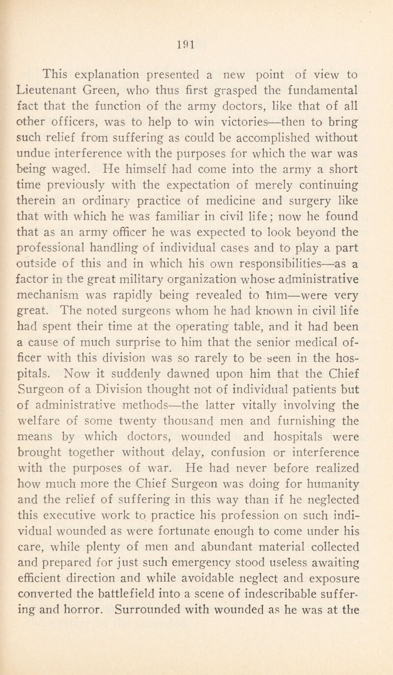 This explanation presented a new point of view to Lieutenant Green, who thus first grasped the fundamental fact that the function of the army doctors, like that of all other officers, was to help to win victories'—then to bring such relief from suffering as could be accomplished without undue interference with the purposes for which the war was being waged. He himself had come into the army a short time previously with the expectation of merely continuing therein an ordinary practice of medicine and surgery like that with which he was familiar in civil life; now he found that as an army officer he was expected to look beyond the professional handling of individual cases and to play a part outside of this and in which his own responsibilities—as a factor in the great military organization whose administrative mechanism was rapidly being revealed to him—were very great. The noted surgeons whom he had known in civil life had spent their time at the operating table, and it had been a cause of much surprise to him that the senior medical of¬ ficer with this division was so rarely to be seen in the hos¬ pitals. Now it suddenly dawned upon him that the Chief Surgeon of a Division thought not of individual patients but of administrative methods—the latter vitally involving the welfare of some twenty thousand men and furnishing the means by which doctors, wounded and hospitals were brought together without delay, confusion or interference with the purposes of war. He had never before realized how much more the Chief Surgeon was doing for humanity and the relief of suffering in this way than if he neglected this executive work to practice his profession on such indi¬ vidual wounded as were fortunate enough to come under his care, while plenty of men and abundant material collected and prepared for just such emergency stood useless awaiting efficient direction and while avoidable neglect and exposure converted the battlefield into a scene of indescribable suffer¬ ing and horror. Surrounded with wounded as he was at the