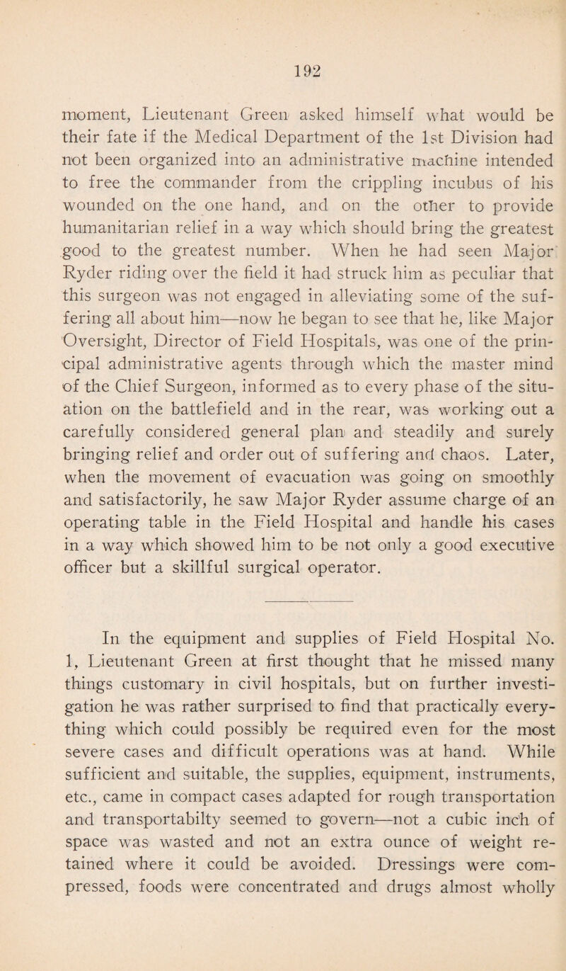 moment, Lieutenant Green asked himself what would be their fate if the Medical Department of the 1st Division had not been organized into an administrative machine intended to free the commander from the crippling incubus of his wounded on the one hand, and on the other to provide humanitarian relief in a way which should bring the greatest good to the greatest number. When he had seen Major Ryder riding over the field it had struck him as peculiar that this surgeon was not engaged in alleviating some of the suf¬ fering all about him—now he began to see that he, like Major Oversight, Director of Field Hospitals, was one of the prin¬ cipal administrative agents through which the master mind of the Chief Surgeon, informed as to every phase of the situ¬ ation on the battlefield and in the rear, was working out a carefully considered general plan and steadily and surely bringing relief and order out of suffering and chaos. Later, when the movement of evacuation was going on smoothly and satisfactorily, he saw Major Ryder assume charge of an operating table in the Field Hospital and handle his cases in a way which showed him to be not only a good executive officer but a skillful surgical operator. In the equipment and supplies of Field Hospital No. 1, Lieutenant Green at first thought that he missed many things customary in civil hospitals, but on further investi¬ gation he was rather surprised to find that practically every¬ thing which could possibly be required even for the most severe cases and difficult operations was at hand. While sufficient and suitable, the supplies, equipment, instruments, etc., came in compact cases adapted for rough transportation and transportabilty seemed to govern—not a cubic inch of space was wasted and not an extra ounce of weight re¬ tained where it could be avoided. Dressings were com¬ pressed, foods were concentrated and drugs almost wholly