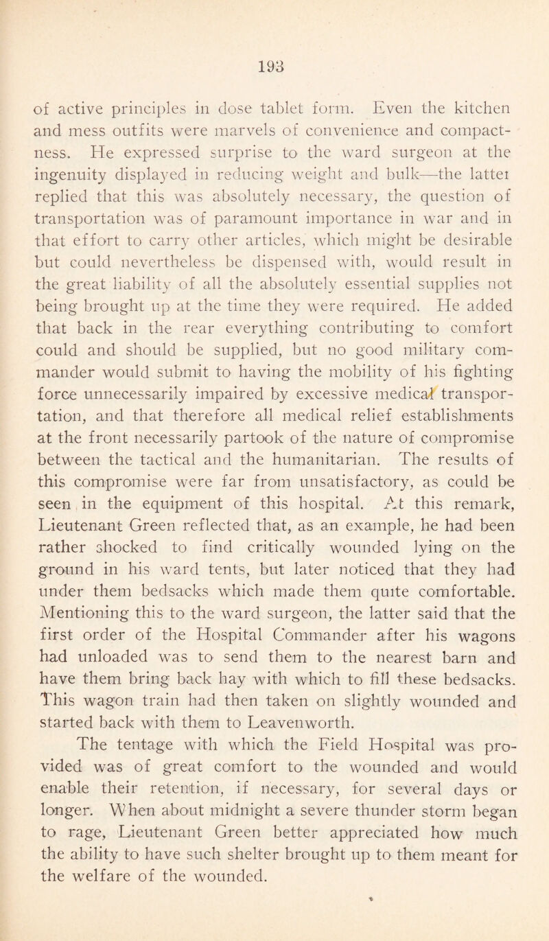 of active principles in dose tablet form. Even the kitchen and mess outfits were marvels of convenience and compact¬ ness. He expressed surprise to the ward surgeon at the ingenuity displayed in reducing weight and bulk—the lattei replied that this was absolutely necessary, the question of transportation was of paramount importance in war and in that effort to carry other articles, which might be desirable but could nevertheless be dispensed with, would result in the great liability of all the absolutely essential supplies not being brought up at the time they were required. He added that back in the rear everything contributing to comfort could and should be supplied, but no good military com¬ mander would submit to having the mobility of his fighting force unnecessarily impaired by excessive medical transpor¬ tation, and that therefore all medical relief establishments at the front necessarily partook of the nature of compromise between the tactical and the humanitarian. The results of this compromise were far from unsatisfactory, as could be seen in the equipment of this hospital. At this remark, Lieutenant Green reflected that, as an example, he had been rather shocked to find critically wounded lying on the ground in his ward tents, but later noticed that they had under them bedsacks which made them quite comfortable. Mentioning this to the ward surgeon, the latter said that the first order of the Hospital Commander after his wagons had unloaded was to send them to the nearest barn and have them bring back hay with which to fill these bedsacks. This wagon train had then taken on slightly wounded and started back with them to Leavenworth. The tentage with which the Lield Hospital was pro¬ vided was of great comfort to the wounded and would enable their retention, if necessary, for several days or longer. When about midnight a severe thunder storm began to rage, Lieutenant Green better appreciated how much the ability to have such shelter brought up to them meant for the welfare of the wounded.